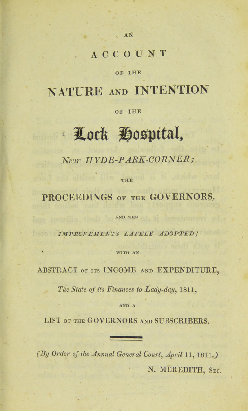 AN ACCOUNT OF THE NATURE AND INTENTION OF THE • Eotfe hospital. Near BYDE-PARK-CORNER; THE PROCEEDINGS of the GOVERNORS, AND THE JMPROrEMENTS LATELY ADOPTED; * WITH AN ABSTRACT of its INCOME and EXPENDITURE, The State of its Finances to Ladi/.dai/, 1811, AND A LIST OF THE GOVERNORS and SUBSCRIBERS. (By Order of the Annual General Court, April 11, 1811J N. MEREDITH, Sec.