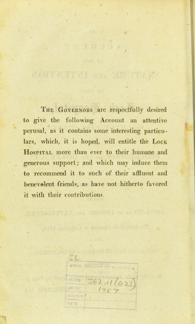 The Governors are respectfully desired to give the following Account an attentive perusal J as it contains some interesting particu- lars, which, it is hoped, will entitle the Lock Hospital more than ever to their humane and generous support; and which may induce them to recommend it to such of their affluent and benevolent friends, as have not hitherto favored it with their contributions. 4^6