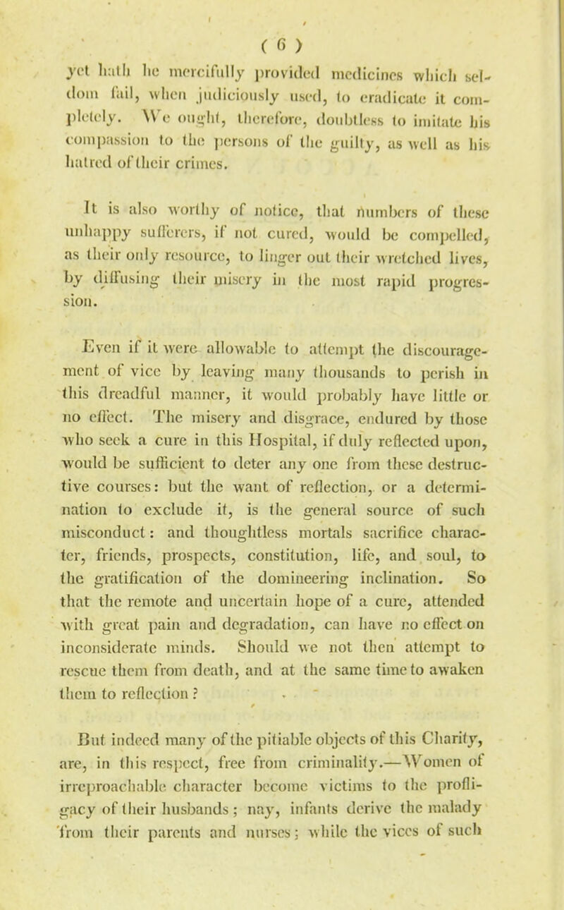 j'ct IkiII) lie incicifiilly i)rovide(l medicines wliicli sel- dom liiil, when judiciously used, to eradicate it com- pletely. We ought, ihcrefore, dotiblleKs to imitate bis compassion to the yiersons of the guilty, as well as bis haired of their crimes. It is also worthy of notice, that numbers of these unhappy sufferers, if not cured, woidd be compelled, as their ordy resource, to liiig-er out their wretched lives, by dilfusiiig their misery iji the most rapid progres- sion. Even if it were allowable to atlcmpt tlie discourage- ment of vice by leavijig many thousands to perish in this dreadful manner, it would probably have little or no efl'ect. The misery and disgrace, endured by those who seek a cure in this Hospital, if duly reflected upon, would be sufficient to deter any one from lljcse destruc- tive courses: but the want of reflection, or a determi- nation to exclude it, is the general source of such misconduct: and thoughtless mortals sacrifice charac- ter, friends, prospects, constitution, life, and soul, to the gratification of the domineering inclination. So that the remote and uncertain hope of a cure, attended Avith great pain and degradation, can have no effect on inconsiderate minds. Should we not then attempt to rescue them from death, and at the same time to awaken them to reflection ? But indeed many of the pitiable objects of this Charily, are, in this respect, free from criminality.—Women of irreproacliabh^ character become victims to the profli- gacy of their husbands; nay, infants derive the malady 'from their parents and nurses; while the vices of such