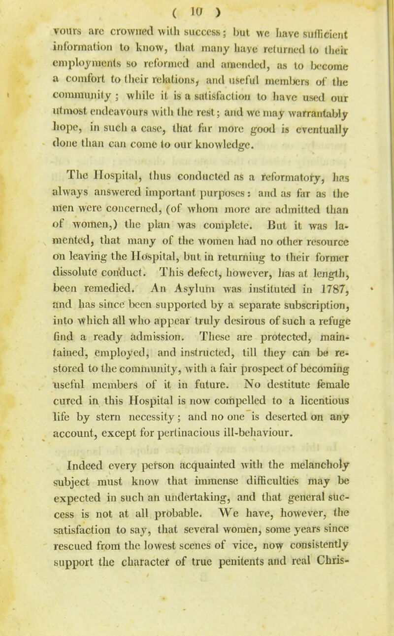 voius arc crowned \vith success; but we have sufTicient iiilbrination to know, tliat many have relumed to their employments so reformed and amended, as to become a comfort to their rekitions, and useful mcmlx;rs of the conmiunily ; while it is a satisfaction to have used our utmost endeavours with the rest; and we may warrantably liope, in such a case, that far more good is eventually done than can come to our knowledge. The Hospital, thus conducted as a reformatory, lin.s always answered important i)urposes: and as far as the men were concerned, (of whom more arc admitted than of women,) the plan was complete. But it was la- mented, that many of the women had no other resource on leaving the Hospital, but in returniug to their former dissolute con'duct. This defect, however, lias at length, been remedied. An Asylum Avas instituted in 1787, and has since been supported by a separate subscription, into which all who appear truly desirous of such a refuge find a ready admission. These are protected, main- tained, employed, and instructed, till they can be re- stored to the comhiunity, with a fair prospect of becoming usefnl members of it in future. No destitute female cured in this Hospital is now compelled to a licentious life by stern necessity; and no one is deserted on any account, except for pertinacious ill-behaviour. Indeed every petson acquainted with the melancholy subject must know that immense difficulties may be expected in such an undertaking, and that general suc- cess is not at all probable. We have, however, the satisfaction to say, that several women, some years since rescued from the lowest scenes of vice, now consistently support the character of true penitents and real Chris-