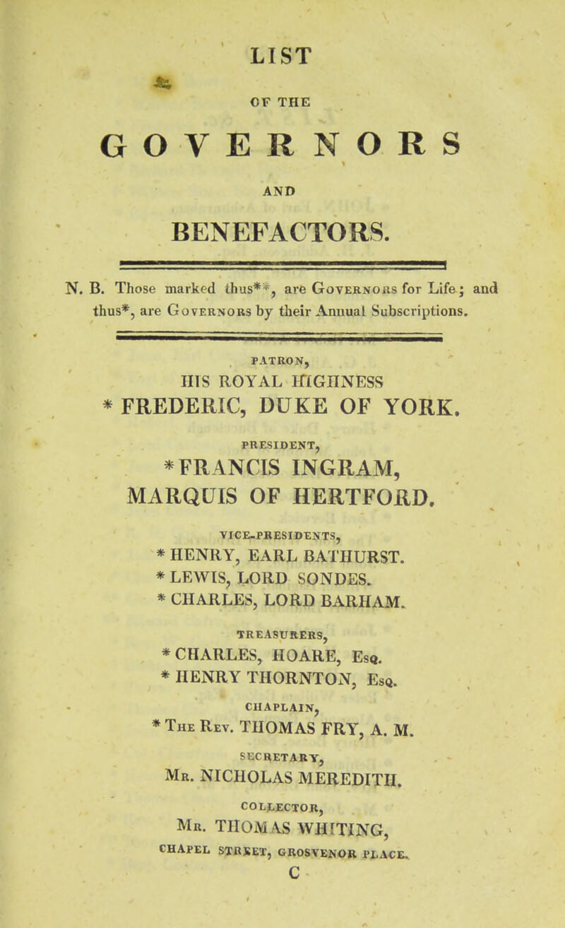 LIST OF THE GOVERNORS AND BENEFACTORS. N. B. Those marked thus**, arfe Governous for Life; and thus*, are Governors by their Annual Subscriptions. PATRON, HIS ROYAL mGIINESS * FREDERIC, DUKE OF YORK. PRESIDENT, * FR ANCIS INGRAM, MARQUIS OF HERTFORD. VICE-PRESIDENTS, * HENRY, EARL BATHURST. * LEWIS, LORD SONDES. * CHARLES, LORD BARHAM. TREASURERS, * CHARLES, HOARE, Esq. * HENRY THORNTON, Esq. CHAPLAIN, * The Rev. THOMAS FRY, A. M. SECHETABY, Mr. NICHOLAS MEREDITH. COLj:,ECTOR, Mr. THOMAS WHITING, GHAPEL STRSET, GROSVEKOB Pi-ACE.. C