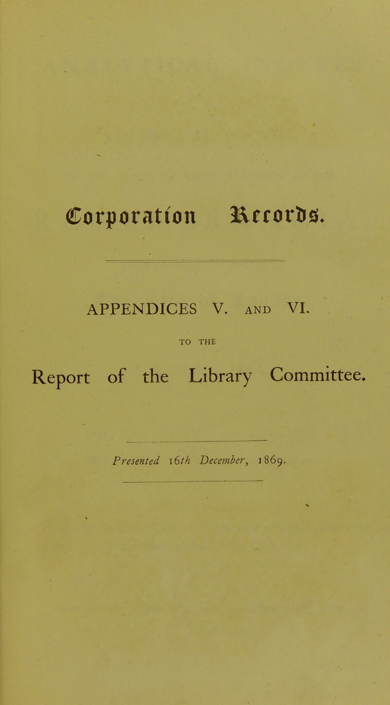 Corporation lUror&s. APPENDICES V. and VI. TO THE Report of the Library Committee. Presented 16M December, 1869.