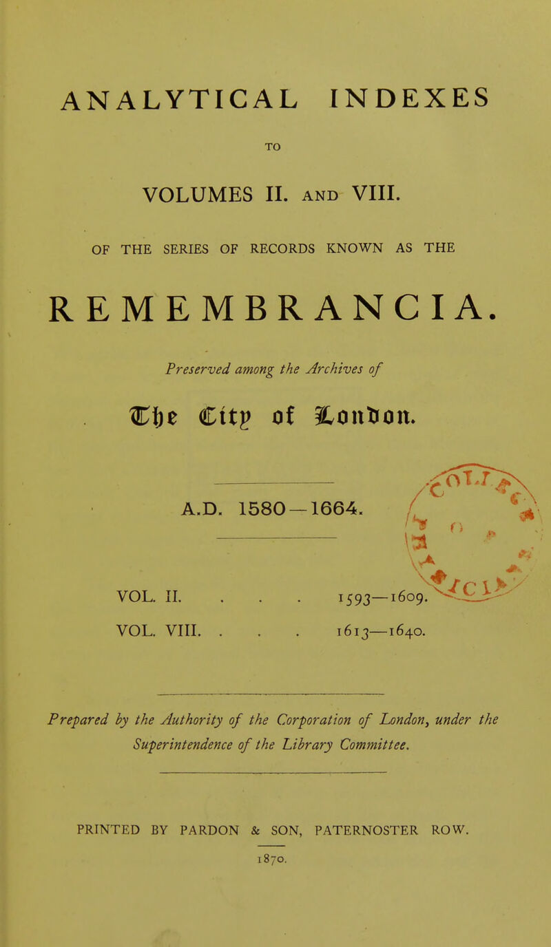 ANALYTICAL INDEXES TO VOLUMES II. and VIII. OF THE SERIES OF RECORDS KNOWN AS THE REMEMBRANCIA. Preserved among the Archives of A.D. 1580 — 1664. VOL. II. ... 1593 VOL. VIII. . . 1613 Prepared by the Authority of the Corporation of London, under the Superintendence of the Library Committee. PRINTED BY PARDON & SON, PATERNOSTER ROW. 1870.