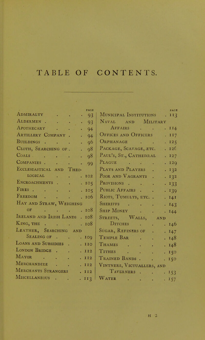 TABLE OF CONTENTS. PAGE Admiralty . . -93 Aldermen . . . -93 Apothecary . . . 94 Artillery Company . . 94 Buildings . . . .96 Cloth, Searching of . .98 Coals .... 98 Companies . . . . 99 Ecclesiastical and Theo- logical . . .102 Encroachments . . .105 Fires 105 Freedom .... 106 Hay and Straw, Weighing of .... 108 Ireland and Irish Lands . 108 King, the .... 108 Leather, Searching and Sealing of . . .109 Loans and Subsidies . .110 London Bridge . . .112 Mayor . . . .112 Merchandize . . .112 Merchants Strangers . 112 Miscellaneous . u? PAGE IVTurtfTPTP A t Ttj^tttttttont^ IVIUIX l^Jlt ALi llMOlllUl < 1 T 9 Navat ANTH TVfTT TTAR V i.   Y ri.Lt XX LS U X\ 1.X 1-41 1 AlV I Affairs 114 Offices and Officers 117 Orphanage I2S Package, Scavage, etc. 126 Paul's, St., Cathedral 127 Plaguf t 9 n Plays and Players I 72 Poor and Vagrants . 132 Provisions . J33 Public Affairs . J39 Riots, Tumults, etc. . 141 Sheriffs . . . . H3 Ship Money 144 Streets, Walls, and Ditches 146 Sugar, Refiners of HI Temple Bar 148 Thames .... 148 Tithes .... 150 Trained Bands . 150 Vintners, Victuallers, and Taverners . 153 Water .... !57 H 2