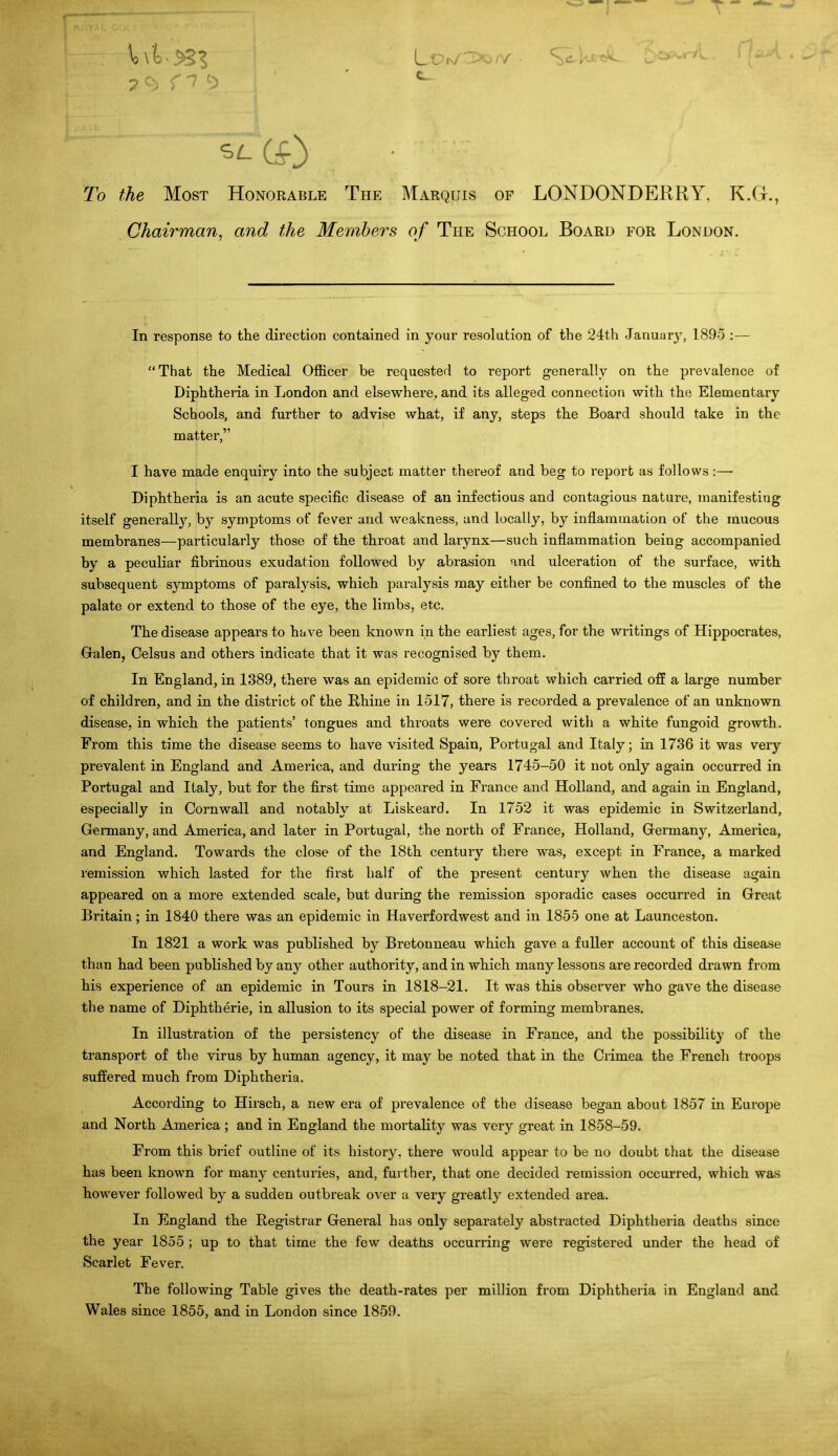 7 r ^7 To the Most Honorable The Marquis of LONDONDERRY, K.G., Chairman, and the Members of The School Board for London. In response to the direction contained in your resolution of the 24th January, 189-5 :— That the Medical Officer be requested to report generally on the prevalence of Diphtheria in London and elsewhere, and its alleged connection with th(i Elementary- Schools, and further to advise what, if any, steps the Board should take in the matter, I have made enquiry into the subject matter thereof and beg to report as follows:— Diphtheria is an acute specific disease of an infectious and contagious nature, manifesting itself generall}^, by symptoms of fever and weakness, and locally, by inflammation of the mucous membranes—particularly those of the throat and larynx—such inflammation being accompanied by a peculiar fibrinous exudation followed by abrasion and ulceration of the surface, with subsequent symptoms of paralysis, which paralysis may either be confined to the muscles of the palate or extend to those of the eye, the limbs, etc. The disease appears to have been known in the earliest ages, for the writings of Hippocrates, Galen, Celsus and others indicate that it was recognised by them. In England, in 1389, there was an epidemic of sore throat which carried off a large number of children, and in the district of the Rhine in 1517, there is recorded a prevalence of an unknown disease, in which the patients' tongues and throats were covered with a white fungoid growth. From this time the disease seems to have visited Spain, Portugal and Italy; in 1736 it was very prevalent in England and America, and during the years 1745-50 it not only again occurred in Portugal and Italy, but for the first time appeared in France and Holland, and again in England, especially in Cornwall and notably at Liskeard. In 1752 it was epidemic in Switzerland, Germany, and America, and later in Portugal, the north of France, Holland, Germany, America, and England. Towards the close of the 18th century there was, except in France, a marked remission which lasted for the first half of the present century when the disease again appeared on a more extended scale, but during the remission sporadic cases occurred in Great Britain; in 1840 there was an epidemic in Havei-fordwest and in 1855 one at Launceston. In 1821 a work was published by Bretonneau which gave a fuller account of this disease than had been published by any other authority, and in which many lessons are recorded drawn from his experience of an epidemic in Tours in 1818-21. It was this observer who gave the disease the name of Diphtheric, in allusion to its special power of forming membranes. In illustration of the persistency of the disease in France, and the possibility of the transport of the virus by human agency, it may be noted that in the Crimea the French troops suffered much from Diphtheria. According to Hirsch, a new era of prevalence of the disease began about 1857 in Europe and North America ; and in England the mortality was very great in 1858-59. From this brief outline of its history, there would appear to be no doubt that the disease has been known for many centuries, and, further, that one decided remission occurred, which was however followed by a sudden outbreak over a very greatly extended area. In England the Registrar General has only separately abstracted Diphtheria deaths since the year 1855 ; up to that time the few deattis occurring were registered under the head of Scarlet Fever. The following Table gives the death-rates per million from Diphtheria in England and Wales since 1855, and in London since 1859.