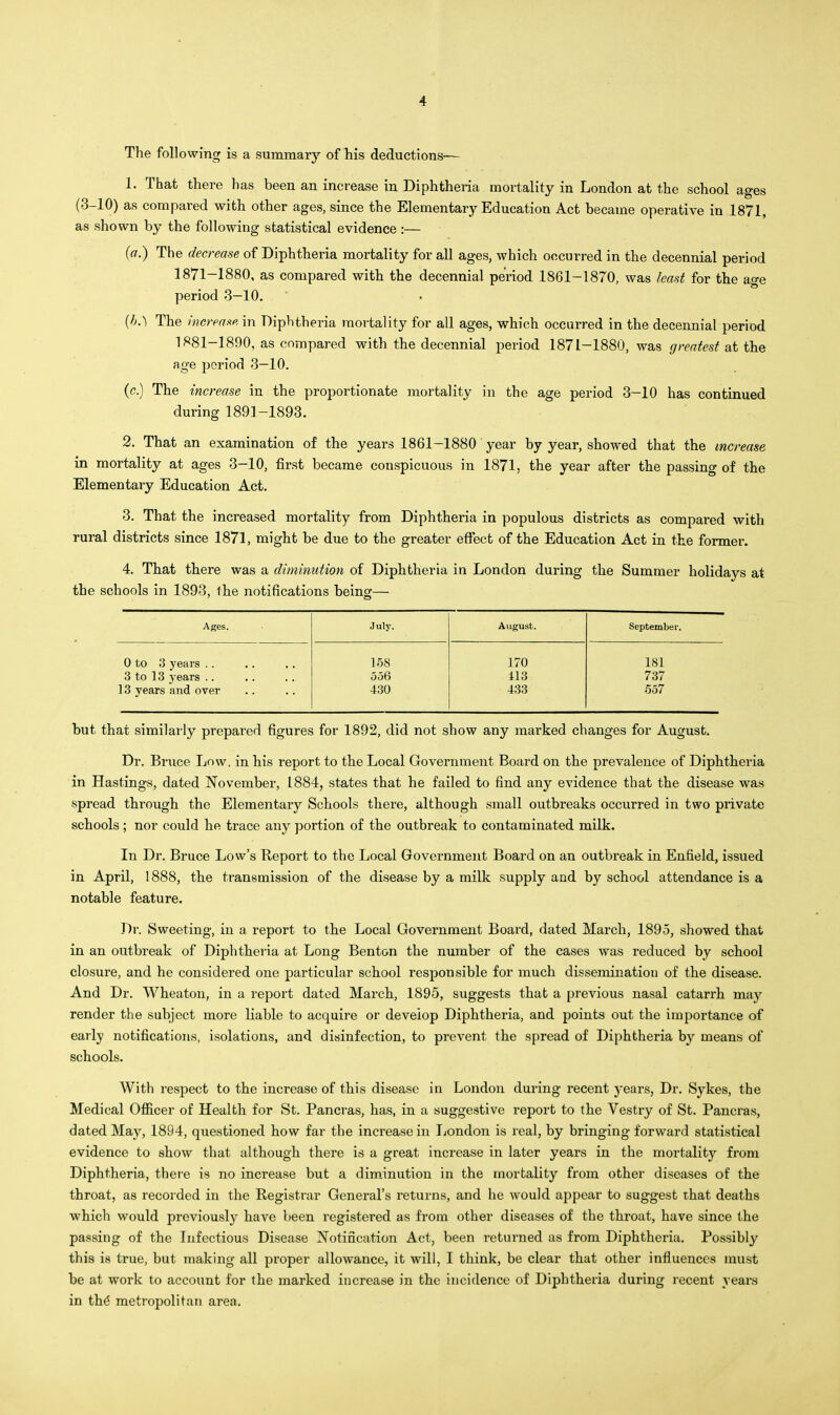 The following is a summary of his deductions— 1. That there has been an increase in Diphtheria mortality in London at the school ages (3-10) as compared with other ages, since the Elementary Education Act became operative in 1871, as shown by the following statistical evidence :— (a.) The decrease of Diphtheria mortality for all ages, which occurred in the decennial period 1871-1880, as compared with the decennial period 1861-1870, was least for the age period 3—10. (h.) The increase in Diphtheria mortality for all ages, which occurred in the decennial period 1881-1890, as compared with the decennial period 1871-1880, was greatest at the age period 3—10. (c.) The increase in the proportionate mortality in the age period 3-10 has continued during 1891-1893. 2. That an examination of the years 1861-1880 year by year, showed that the increase in mortality at ages 3—10, first became conspicuous in 1871, the year after the passing of the Elementary Education Act. 3. That the increased mortality from Diphtheria in populous districts as compared with rural districts since 1871, might be due to the greater effect of the Education Act in the former. 4. That there was a diminution of Diphtheria in London during the Summer holidays at the schools in 1893, the notifications being— Ages. July. August. September. 0 to 3 years .. 3 to 13 years .. 13 years and over 158 356 430 170 413 433 181 737 557 but that similarly prepared figures for 1892, did not show any marked changes for August. Dr. Bruce Low, in his report to the Local Government Board on the prevalence of Diphtheria in Hastings, dated November, 1884, states that he failed to find any evidence that the disease was spread through the Elementary Schools there, although small outbreaks occurred in two private schools ; nor could he trace any portion of the outbreak to contaminated milk. In Dr. Bruce Low's Report to the Local Government Board on an outbreak in Enfield, issued in April, 1888, the transmission of the disease by a milk supply and by school attendance is a notable feature. Dr. Sweeting, in a report to the Local Government Board, dated March, 1895, showed that in an outbreak of Diphtheria at Long Benton the number of the cases was reduced by school closure, and he considered one particular school responsible for much disseminatiou of the disease. And Dr. Wheaton, in u report dated March, 1895, suggests that a previous nasal catarrh may render the subject more liable to acquire or develop Diphtheria, and points out the importance of early notifications, isolations, and disinfection, to prevent the spread of Diphtheria by means of schools. With respect to the increase of this disease in London during recent years, Dr. Sykes, the Medical Ofiicer of Health for St. Pancras, has, in a suggestive report to the Vestry of St. Pancras, dated May, 1894, questioned how far the increase in London is real, by bringing forward statistical evidence to show that although there is a great increase in later years in the mortality from Diphtheria, there is no increase but a diminution in the mortality from other diseases of the throat, as recorded in the Registrar General's returns, and he would appear to suggest that deaths which would previously have been registered as from other diseases of the throat, have since the passing of the Infectious Disease Notification Act, been returned as from Diphtheria. Possibly this is true, but making all proper allowance, it will, I think, be clear that other influences must be at work to account for the marked increase in the incidence of Diphtheria during recent veara in th€ metropolitan area.