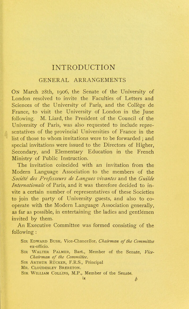 INTRODUCTION GENERAL ARRANGEMENTS On March 28th, 1906, the Senate of the University of London resolved to invite the Faculties of Letters and Sciences of the University of Paris, and the College de France, to visit the University of London in the June following. M. Liard, the President of the Council of the University of Paris, was also requested to include repre- sentatives of the provincial Universities of France in the list of those to whom invitations were to be forwarded ; and special invitations were issued to the Directors of Higher, Secondary, and Elementary Education in the French Ministry of Public Instruction. The invitation coincided with an invitation from the Modern Language Association to the members of the Soci^t^ des Professeurs de Langues vivantes and the Guilde Internationale of Paris, and it was therefore decided to in- vite a certain number of representatives of these Societies to join the party of University guests, and also to co- operate with the Modern Language Association generally, as far as possible, in entertaining the ladies and gentlemen invited by them. An Executive Committee was formed consisting of the following : Sir Edward Busk, Vice-Chancellor, Chairman of the Committee ex-officio. Sir Walter Palmer, Bart., Member of the Senate, Vice- Chairman of the Committee. Sir Arthur Rucker, F.R.S., Principal Mr. Cloudesley Brereton. Sir William Collins, M.P., Member of the Senate. « b