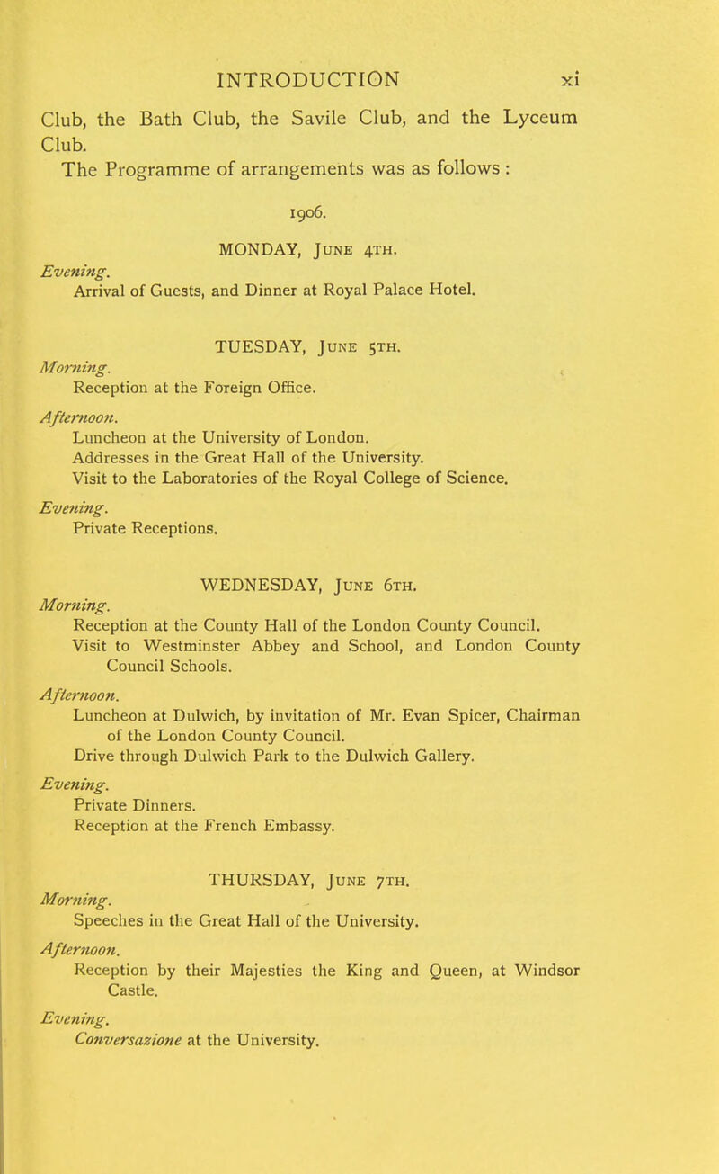 Club, the Bath Club, the Savile Club, and the Lyceum Club. The Programme of arrangements was as follows : 1906. MONDAY, June 4th. Evening. Arrival of Guests, and Dinner at Royal Palace Hotel. TUESDAY, June sth. Morning. ^ Reception at the Foreign Office. Afternoon. Luncheon at the University of London. Addresses in the Great Hall of the University. Visit to the Laboratories of the Royal College of Science. Evening. Private Receptions. WEDNESDAY, June 6th. Morning. Reception at the County Hall of the London County Council. Visit to Westminster Abbey and School, and London County Council Schools. Afie7'7ioon. Luncheon at Dulwich, by invitation of Mr. Evan Spicer, Chairman of the London County Council. Drive through Dulwich Park to the Dulwich Gallery. Evening. Private Dinners. Reception at the French Embassy. THURSDAY, June 7th. Morning. Speeches in the Great Hall of the University. Afternoon. Reception by their Majesties the King and Queen, at Windsor Castle. Evening. Conversazione at the University.