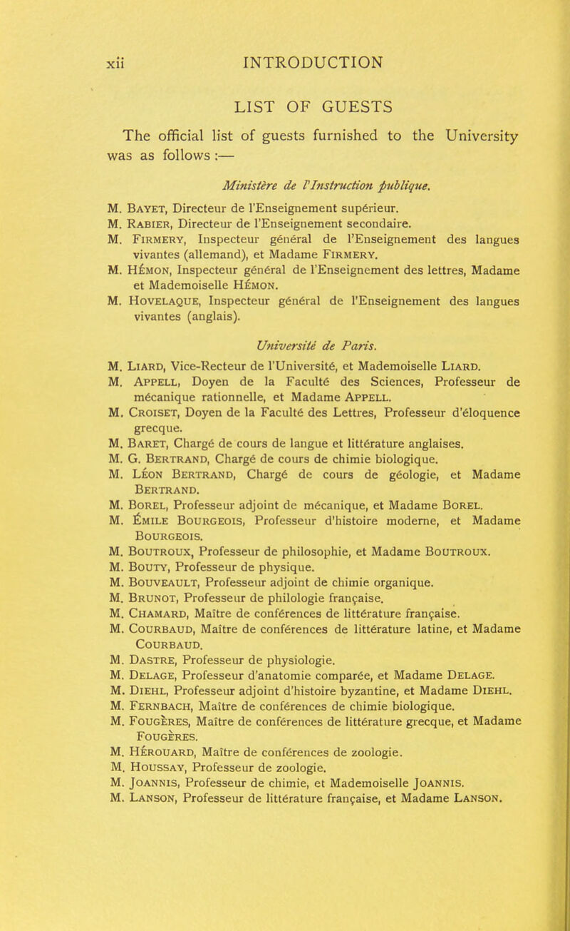 LIST OF GUESTS The official list of guests furnished to the University was as follows :— Mifiisiire de rInstruction publique, M. Bayet, Directeur de I'Enseignement sup6rieur. M. Rabier, Directeur de rEnseignement secondaire. M. FiRMERY, Inspecteur g6n6ral de I'Enseignement des langues vivantes (allemand), et Madame Firmery. M. Hf:MON, Inspecteur g6n6ral de I'Enseignement des lettres, Madame et Mademoiselle Hemon. M. Hovelaque, Inspecteur g6n6ral de I'Enseignement des langues vivantes (anglais). UniversiU de Paris. M. LiARD, Vice-Recteur de I'Universitfi, et Mademoiselle Liard. M. Appell, Doyen de la Facult6 des Sciences, Professeur de mdcanique rationnelle, et Madame Appell. M. Croiset, Doyen de la Facult6 des Lettres, Professeur d'6loquence grecque. M. Baret, Charge de cours de langue et litt6rature anglaises. M. G. Bertrand, Charg6 de cours de chimie biologique. M. Leon Bertrand, Charg6 de cours de g6ologie, et Madame Bertrand. M. BoREL, Professeur adjoint de m6canique, et Madame Borel. M. ^mile Bourgeois, Professeur d'histoire modeme, et Madame Bourgeois. M. BouTROUX, Professeur de philosophic, et Madame Boutroux. M. BouTY, Professeur de physique. M. BouvEAULT, Professeur adjoint de chimie organique. M. Brunot, Professeur de philologie fran9aise. M. Chamard, Maitre de conferences de litterature fran9aise. M. CouRBAUD, Maitre de conferences de litterature latine, et Madame Courbaud. M. Dastre, Professeur de physiologie. M. Delage, Professeur d'anatomie compar6e, et Madame Delage. M. Diehl, Professeur adjoint d'histoire byzantine, et Madame Diehl. M. Fernbach, Maitre de conferences de chimie biologique. M. Fougeres, Maitre de conferences de litterature grecque, et Madame Fougeres. M. Herouard, Maitre de conferences de zoologie. M. HousSAY, Professeur de zoologie. M. JoANNis, Professeur de chimie, et Mademoiselle Joannis. M. Lanson, Professeur de litterature fran9aise, et Madame Lanson.