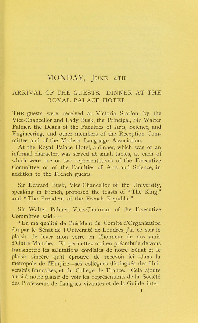 MONDAY, June 4th ARRIVAL OF THE GUESTS. DINNER AT THE ROYAL PALACE HOTEL The guests were received at Victoria Station by the Vice-Chancellor and Lady Busk, the Principal, Sir Walter Palmer, the Deans of the Faculties of Arts, Science, and Engineering, and other members of the Reception Com- mittee and of the Modern Language Association. At the Royal Palace Hotel, a dinner, which was of an informal character, was served at small tables, at each of which were one or two representatives of the Executive Committee or of the Faculties of Arts and Science, in addition to the French guests. Sir Edward Busk, Vice-Chancellor of the University, speaking in French, proposed the toasts of The King, and  The President of the French Republic. Sir Walter Palmer, Vice-Chairman of the Executive Committee, said :—  En ma quality de President du Comitd d'Organisation 6\u par le S6nat de I'Universit^ de Londres, j'ai ce soir le plaisir de lever mon verre en I'honneur de nos amis d'Outre-Manche. Et permettez-moi en pr^ambule de vous transmettre les salutations cordiales de notre S^nat et le plaisir sincere qu'il 6prouve de recevoir ici—dans la m^tropole de I'Empire—ses collogues distingu^s des Uni- versit^s frangaises, et du College de France. Cela ajoute aussi k notre plaisir de voir les repr^sentants de la Soci^td des Professeurs de Langues vivantes et de la Guildc inter-