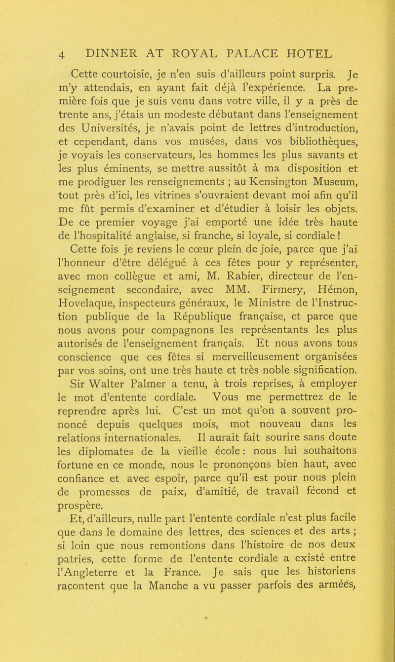 Cette courtoisie, je n'en suis d'ailleurs point surpris. Je m'y attendais, en ayant fait d^ja I'experience. La pre- miere fois que je suis venu dans votre ville, il y a pres de trente ans, j'etais un modeste debutant dans I'enseignement des Universites, je n'avais point de lettres d'introduction, et cependant, dans vos musees, dans vos bibliotheques, je voyais les conservateurs, les hommes les plus savants et les plus eminents, se mettre aussitot a ma disposition et me prodiguer les renseignements ; au Kensington Museum, tout pres d'ici, les vitrines s'ouvraient devant moi afin qu'il me (dt permis d'examiner et d'etudier a loisir les objets. De ce premier voyage j'ai emporte une idee tres haute de I'hospitalite anglaise, si franche, si loyale, si cordiale! Cette fois je reviens le coeur plein de joie, parce que j'ai I'honneur d'etre delegue a ces fetes pour y representer, avec mon collegue et ami, M. Rabier, directcur de I'en- seignement secondaire, avec MM. Firmery, H6mon, Hovelaque, inspecteurs gen^raux, le Ministre de I'lnstruc- tion publique de la Rdpublique frangaise, et parce que nous avons pour compagnons les repr^sentants les plus autorisds de I'enseignement frangais. Et nous avons tous conscience que ces fetes si merveilleusement organis^es par vos soins, ont une tr^s haute et tres noble signification. Sir Walter Palmer a tcnu, a trois reprises, a employer le mot d'entente cordiale. Vous me permettrez de le reprendre apres lui. C'cst un mot qu'on a souvent pro- nonce depuis quelques mois, mot nouveau dans les relations Internationales. II aurait fait sourire sans doute les diplomates de la vieille ecole: nous lui souhaitons fortune en ce monde, nous le pronongons bien haut, avec confiance et avec espoir, parce qu'il est pour nous plein de promesses de paix, d'amitie, de travail fecond et prospere. Et, d'ailleurs, nuUe part I'entente cordiale n'est plus facile que dans le domaine des lettres, des sciences et des arts ; si loin que nous remontions dans I'histoire de nos deux patries, cette forme de I'entente cordiale a existe entre I'Angleterre et la France. Je sais que les historians racontent que la Manche a vu passer parfois des armees,