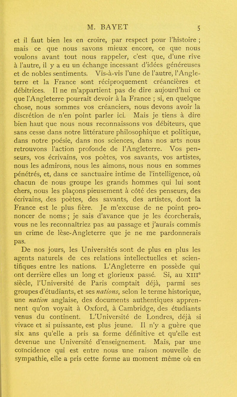 et il faut bien les en croire, par respect pour I'histoire ; mais ce que nous savons mieux encore, ce que nous voulons avant tout nous rappeler, c'est que, d'une rive k I'autre, il y a eu un echange incessant d'idees genereuses et de nobles sentiments. Vis-a-vis I'une de I'autre, I'Angle- terre et la France sont reciproquement creancieres et d^bitrices. II ne m'appartient pas de dire aujourd'hui ce que I'Angleterre pourrait devoir a la France ; si, en quelque chose, nous sommes vos creanciers, nous devons avoir la discretion de n'en point parler ici. Mais je tiens a dire bien haut que nous nous reconnaissons vos debiteurs, que sans cesse dans notre litterature philosophique et politique, dans notre poesie, dans nos sciences, dans nos arts nous retrouvons Taction profonde de I'Angleterre. Vos pen- seurs, vos ecrivains, vos poetes, vos savants, vos artistes, nous les admirons, nous les aimons, nous nous en sommes penetres, et, dans ce sanctuaire intime de I'intelligence, ou chacun de nous groupe les grands hommes qui lui sont chers, nous les plagons pieusement a cote des penseurs, des ecrivains, des poetes, des savants, des artistes, dont la France est le plus fi^re. Je m'excuse de ne point pro- noncer de noms; je sais d'avance que je les ecorcherais, vous ne les reconnaitriez pas au passage et j'aurais commis un crime de lese-Angleterre que je ne me pardonnerais pas. De nos jours, les Universites sont de plus en plus les agents naturels de ces relations intellectuelles et scien- tifiques entre les nations. L'Angleterre en possede qui ont derriere elles un long et glorieux passe. Si, au XIII® siecle, I'Universite de Paris comptait ddja, parmi ses groupes d'etudiants, et ses nations, selon le terme historique, une nation anglaise, des documents authenttques appren- nent qu'on voyait a Oxford, ^ Cambridge, des etudiants venus du continent. L'Universit6 de Londres, deja si vivace et si puissante, est plus jeune. II n'y a gu^re que six ans qu'elle a pris sa forme definitive et qu'elle est devenue une Universite d'enseignement. Mais, par une coYncidence qui est entre nous une raison nouvelle de sympathie, elle a pris cette forme au moment meme oil en