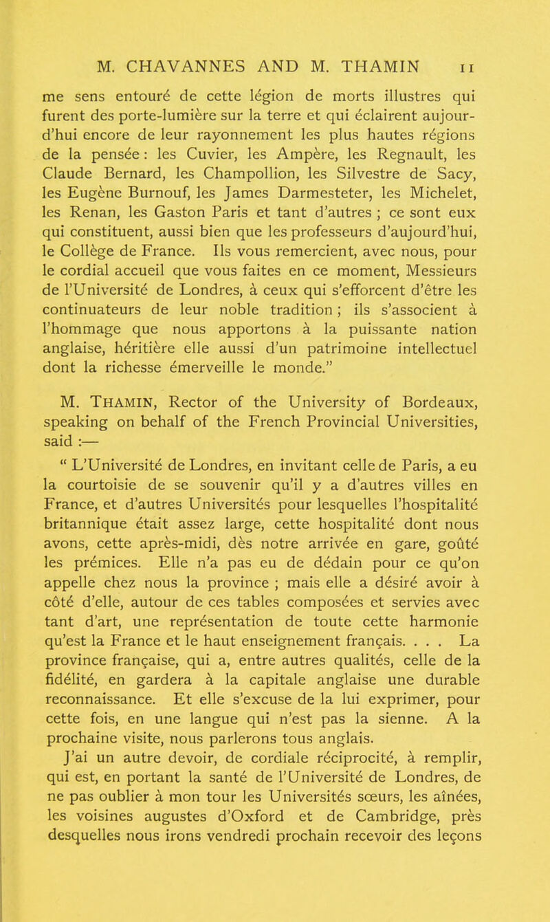M. CHAVANNES AND M. THAMIN me sens entoure de cette legion de morts illusties qui furent des porte-lumiere sur la terre et qui eclairent aujour- d'hui encore de leur rayonnement les plus hautes regions de la pensee : les Cuvier, les Ampere, les Regnault, les Claude Bernard, les Champoliion, les Silvestre de Sacy, les Eugene Burnouf, les James Darmesteter, les Michelet, les Renan, les Gaston Paris et tant d'autres ; ce sont eux qui constituent, aussi bien que les professeurs d'aujourd'hui, le College de France. lis vous remercient, avec nous, pour le cordial accueil que vous faites en ce moment, Messieurs de rUniversite de Londres, a ceux qui s'efforcent d'etre les continuateurs de leur noble tradition; ils s'associent a I'hommage que nous apportons a la puissante nation anglaise, h^ritiere elle aussi d'un patrimoine intellectuel dont la richesse emerveille le monde. M. Thamin, Rector of the University of Bordeaux, speaking on behalf of the French Provincial Universities, said :—  L'Universite de Londres, en invitant celle de Paris, a eu la courtoisie de se souvenir qu'il y a d'autres villes en France, et d'autres Universites pour lesquelles I'hospitalite britannique etait assez large, cette hospitalite dont nous avons, cette apr^s-midi, des notre arrivee en gare, goute les pr6mices. Elle n'a pas eu de dedain pour ce qu'on appelle chez nous la province ; mais elle a d6sire avoir a c6t6 d'elle, autour de ces tables composees et servies avec tant d'art, une representation de toute cette harmonie qu'est la France et le haut enseignement frangais. . . . La province frangaise, qui a, entre autres qualit^s, celle de la fidelite, en gardera a la capitale anglaise une durable reconnaissance. Et elle s'excuse de la lui exprimer, pour cette fois, en une langue qui n'est pas la sienne. A la prochaine visite, nous parlerons tous anglais. J'ai un autre devoir, de cordiale reciprocity, a remplir, qui est, en portant la sante de I'Universite de Londres, de ne pas oublier a mon tour les Universites sceurs, les ain^es, les voisines augustes d'Oxford et de Cambridge, pr^s desquelles nous irons vendredi prochain recevoir des legons