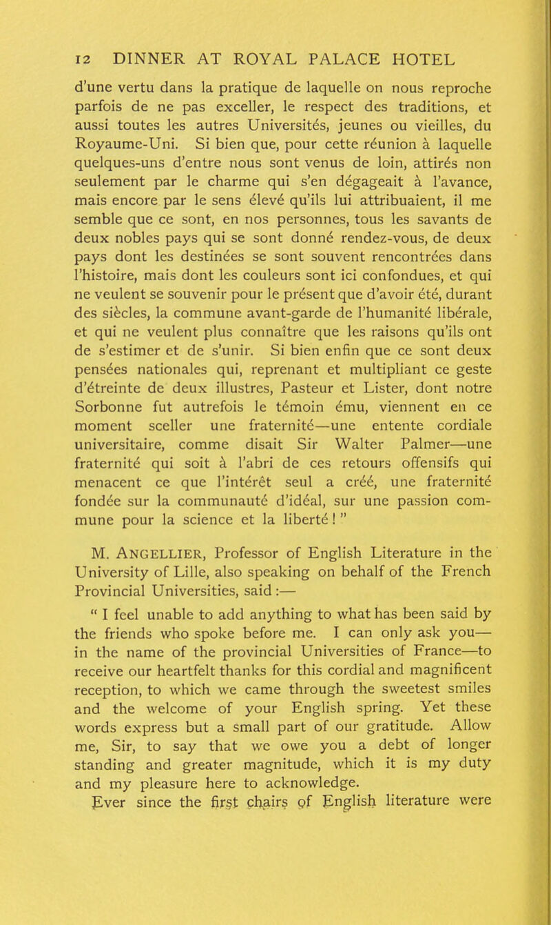 d'une vertu dans la pratique de laquelle on nous reproche parfois de ne pas exceller, le respect des traditions, et aussi toutes les autres Universit^s, jeunes ou vieilles, du Royaume-Uni. Si bien que, pour cette reunion a laquelle quelques-uns d'entre nous sont venus de loin, attirds non seulement par le charme qui s'en degageait a I'avance, mais encore par le sens 6lev6 qu'ils lui attribuaient, il me semble que ce sont, en nos personnes, tous les savants de deux nobles pays qui se sont donn6 rendez-vous, de deux pays dont les destinees se sont souvent rencontrdes dans I'histoire, mais dont les couleurs sont ici confondues, et qui ne veulent se souvenir pour le present que d'avoir ete, durant des si^cles, la commune avant-garde de I'humanite liberale, et qui ne veulent plus connaitre que les raisons qu'ils ont de s'estimer et de s'unir. Si bien enfin que ce sont deux pens^es nationales qui, reprenant et multipliant ce geste d'dtreinte de deux illustres, Pasteur et Lister, dont notre Sorbonne fut autrefois le t^moin ^mu, viennent en ce moment sceller une fraternity—une entente cordiale universitaire, comme disait Sir Walter Palmer—une fraternity qui soit k I'abri de ces retours offensifs qui menacent ce que I'interet seul a cv66, une fraternite fondle sur la communaut6 d'iddal, sur une passion com- mune pour la science et la liberty!  M. Angellier, Professor of English Literature in the University of Lille, also speaking on behalf of the French Provincial Universities, said :—  I feel unable to add anything to what has been said by the friends who spoke before me. I can only ask you— in the name of the provincial Universities of France—to receive our heartfelt thanks for this cordial and magnificent reception, to which we came through the sweetest smiles and the welcome of your English spring. Yet these words express but a small part of our gratitude. Allow me. Sir, to say that we owe you a debt of longer standing and greater magnitude, which it is my duty and my pleasure here to acknowledge. Ever since the first chairs pf English literature were