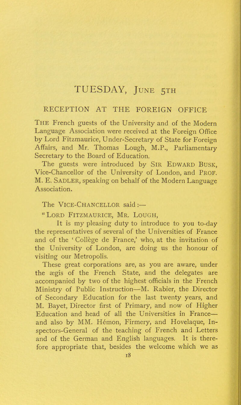 TUESDAY, June sth RECEPTION AT THE FOREIGN OFFICE The French guests of the University and of the Modern Language Association were received at the Foreign Office by Lord Fitzmaurice, Under-Secretary of State for Foreign Affairs, and Mr. Thomas Lough, M.P., Parliamentary Secretary to the Board of Education. The guests were introduced by SiR Edward Busk, Vice-Chancellor of the University of London, and PROF. M. E. Sadler, speaking on behalf of the Modern Language Association. The Vice-Chancellor said:— Lord Fitzmaurice, Mr. Lough, It is my pleasing duty to introduce to you to-day the representatives of several of the Universities of France and of the ' College de France,' who, at the invitation of the University of London, are doing us the honour of visiting our Metropolis. These great corporations are, as you are aware, under the segis of the French State, and the delegates are accompanied by two of the highest officials in the French Ministry of Public Instruction—M. Rabier, the Director of Secondary Education for the last twenty years, and M. Bayet, Director first of Primary, and now of Higher Education and head of all the Universities in France— and also by MM. H6mon, Firmery, and Hovelaque, In- spectors-General of the teaching of French and Letters and of the German and English languages. It is there- fore appropriate that, besides the welcome which we as i8