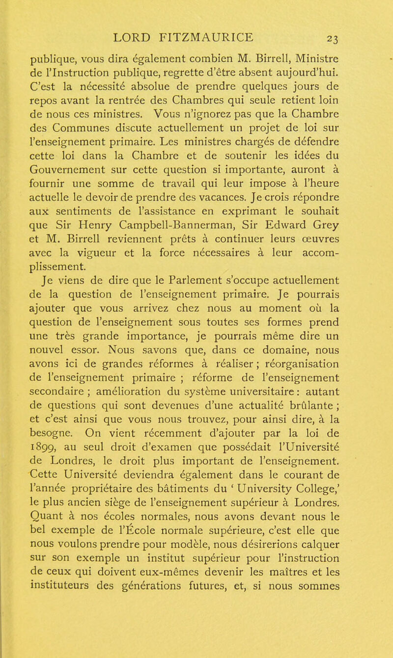 publique, vous dira egalement combien M. Birrell, Ministre de rinstruction publique, regrette d'etre absent aujourd'hui. C'est la necessity absolue de prendre quelques jours de repos avant la rentree des Chambres qui seule retient loin de nous ces ministres. Vous n'ignorez pas que la Chambre des Communes discute actuellement un projet de loi sur I'enseignement primaire. Les ministres charges de defendre cette loi dans la Chambre et de soutenir les idees du Gouvernement sur cette question si importante, auront a fournir une somme de travail qui leur impose k I'heure actuelle le devoir de prendre des vacances. Je crois repondre aux sentiments de I'assistance en exprimant le souhait que Sir Henry Campbell-Bannerman, Sir Edward Grey et M. Birrell reviennent prets a continuer leurs oeuvres avec la vigueur et la force necessaires 4 leur accom- plissement. Je viens de dire que le Parlement s'occupe actuellement de la question de I'enseignement primaire. Je pourrais ajouter que vous arrivez chez nous au moment ou la question de I'enseignement sous toutes ses formes prend une tres grande importance, je pourrais meme dire un nouvel essor. Nous savons que, dans ce domaine, nous avons ici de grandes reformes a realiser; reorganisation de I'enseignement primaire ; reforme de I'enseignement secondaire ; amelioration du systeme universitaire: autant de questions qui sont devenues d'une actualite briilante ; et c'est ainsi que vous nous trouvez, pour ainsi dire, a la besogne. On vient r(^cemment d'ajouter par la loi de 1899, au seul droit d'examen que possedait I'Universite de Londres, le droit plus important de I'enseignement. Cette Universite deviendra egalement dans le courant de I'annee proprietaire des batiments du ' University College,' le plus ancien siege de I'enseignement superieur a Londres. Quant k nos ecoles normales, nous avons devant nous le bel exemple de I'Ecole normale superieure, c'est elle que nous voulons prendre pour modele, nous desirerions calquer sur son exemple un institut superieur pour I'instruction de ceux qui doivent eux-memes devenir les maitres et les instituteurs des generations futures, et, si nous sommes