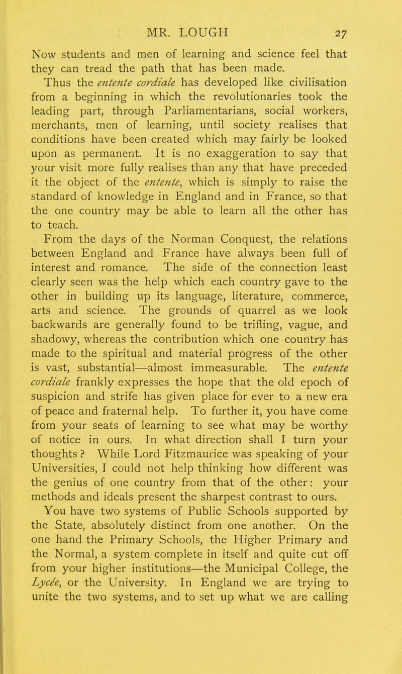 Now students and nien of learning and science feel that they can tread the path that has been made. Thus the entente cordiale has developed like civilisation from a beginning in which the revolutionaries took the leading part, through Parliamentarians, social workers, merchants, men of learning, until society realises that conditions have been created which may fairly be looked upon as permanent. It is no exaggeration to say that your visit more fully realises than any that have preceded it the object of the entente, which is simply to raise the standard of knowledge in England and in France, so that the one country may be able to learn all the other has to teach. From the days of the Norman Conquest, the relations between England and France have always been full of interest and romance. The side of the connection least clearly seen was the help which each country gave to the other in building up its language, literature, commerce, arts and science. The grounds of quarrel as we look backwards are generally found to be trifling, vague, and shadowy, whereas the contribution which one country has made to the spiritual and material progress of the other is vast, substantial—almost immeasurable. The entente cordiale frankly expresses the hope that the old epoch of suspicion and strife has given place for ever to a new era of peace and fraternal help. To further it, you have come from your seats of learning to see what may be worthy of notice in ours. In what direction shall I turn your thoughts ? While Lord Fitzmaurice was speaking of your Universities, I could not help thinking how different was the genius of one country from that of the other: your methods and ideals present the sharpest contrast to ours. You have two systems of Public Schools supported by the State, absolutely distinct from one another. On the one hand the Primary Schools, the Higher Primary and the Normal, a system complete in itself and quite cut off from your higher institutions—the Municipal College, the Lycee, or the University. In England we are trying to unite the two systems, and to set up what we are calling