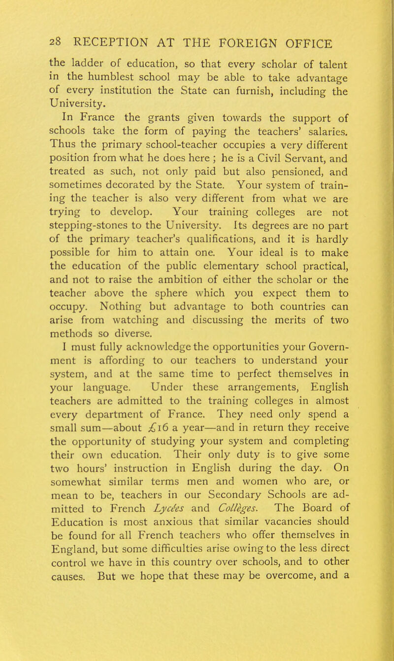 the ladder of education, so that every scholar of talent in the humblest school may be able to take advantage of every institution the State can furnish, including the University. In France the grants given towards the support of schools take the form of paying the teachers' salaries. Thus the primary school-teacher occupies a very different position from what he does here ; he is a Civil Servant, and treated as such, not only paid but also pensioned, and sometimes decorated by the State. Your system of train- ing the teacher is also very different from what we are trying to develop. Your training colleges are not stepping-stones to the University. Its degrees are no part of the primary teacher's qualifications, and it is hardly possible for him to attain one. Your ideal is to make the education of the public elementary school practical, and not to raise the ambition of either the scholar or the teacher above the sphere which you expect them to occupy. Nothing but advantage to both countries can arise from watching and discussing the merits of two methods so diverse. I must fully acknowledge the opportunities your Govern- ment is affording to our teachers to understand your system, and at the same time to perfect themselves in your language. Under these arrangements, English teachers are admitted to the training colleges in almost every department of France. They need only spend a small sum—about £i6 a year—and in return they receive the opportunity of studying your system and completing their own education. Their only duty is to give some two hours' instruction in English during the day. On somewhat similar terms men and women who are, or mean to be, teachers in our Secondary Schools are ad- mitted to French Lyc^es and Colleges. The Board of Education is most anxious that similar vacancies should be found for all French teachers who offer themselves in England, but some difficulties arise owing to the less direct control we have in this country over schools, and to other causes. But we hope that these may be overcome, and a