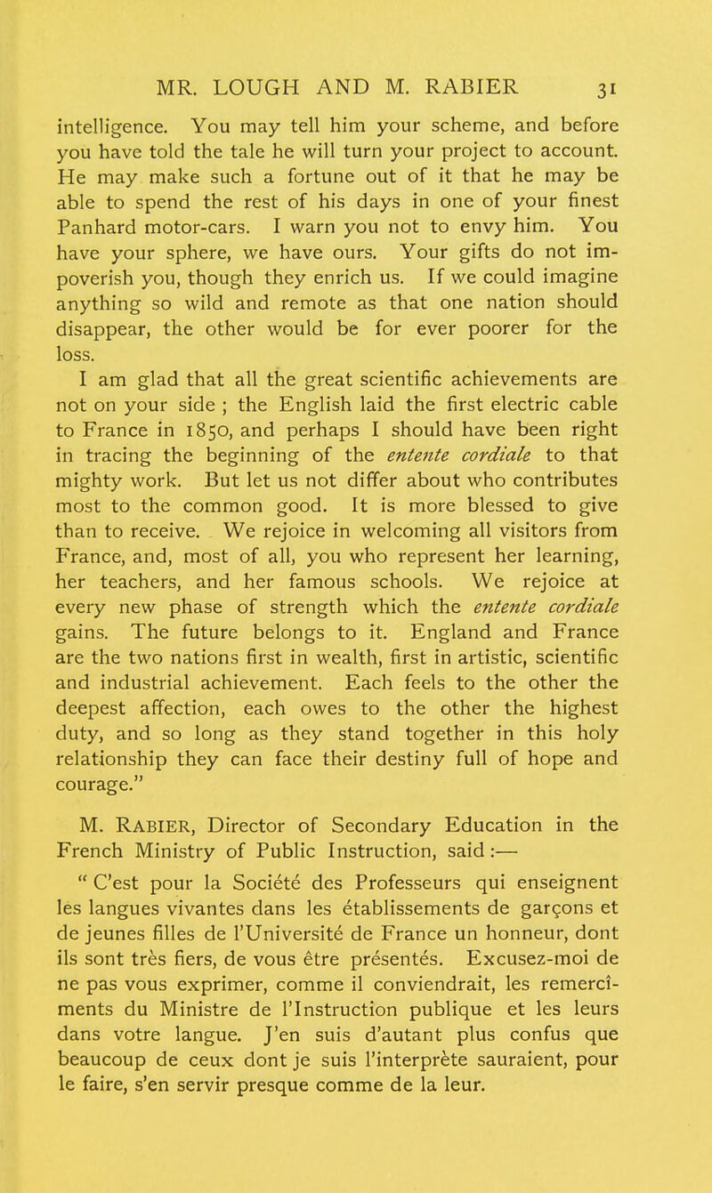 MR. LOUGH AND M. RABIER intelligence. You may tell him your scheme, and before you have told the tale he will turn your project to account. He may make such a fortune out of it that he may be able to spend the rest of his days in one of your finest Panhard motor-cars. I warn you not to envy him. You have your sphere, we have ours. Your gifts do not im- poverish you, though they enrich us. If we could imagine anything so wild and remote as that one nation should disappear, the other would be for ever poorer for the loss. I am glad that all the great scientific achievements are not on your side ; the English laid the first electric cable to France in 1850, and perhaps I should have been right in tracing the beginning of the entente cordiale to that mighty work. But let us not differ about who contributes most to the common good. It is more blessed to give than to receive. We rejoice in welcoming all visitors from France, and, most of all, you who represent her learning, her teachers, and her famous schools. We rejoice at every new phase of strength which the entente cordiale gains. The future belongs to it. England and France are the two nations first in wealth, first in artistic, scientific and industrial achievement. Each feels to the other the deepest affection, each owes to the other the highest duty, and so long as they stand together in this holy relationship they can face their destiny full of hope and courage. M. Rabier, Director of Secondary Education in the French Ministry of Public Instruction, said:—  C'est pour la Societe des Professeurs qui enseignent les langues vivantes dans les etablissements de gargons et de jeunes filles de I'Universite de France un honneur, dont lis sont tres fiers, de vous etre presentes. Excusez-moi de ne pas vous exprimer, comme il conviendrait, les remerci- ments du Ministre de I'lnstruction publique et les leurs dans votre langue. J'en suis d'autant plus confus que beaucoup de ceux dont je suis I'interpr^te sauraient, pour le faire, s'en servir presque comme de la leur.