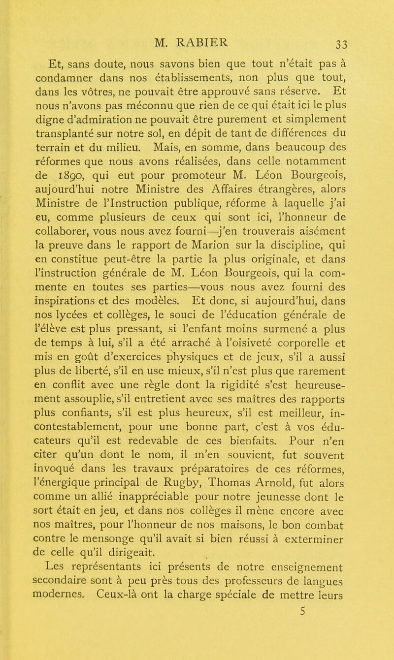 Et, sans doute, nous savons bien que tout n'6tait pas a condamner dans nos 6tablissements, non plus que tout, dans les votres, ne pouvait etre approuve sans reserve. Et nous n'avons pas meconnu que rien de ce qui etait ici le plus digne d'admiration ne pouvait etre purement et simplement transplants sur notre sol, en depit de tant de differences du terrain et du milieu. Mais, en somme, dans beaucoup des reformes que nous avons rSalisees, dans celle notamment de 1890, qui eut pour promoteur M. L(fon Bourgeois, aujourd'hui notre Ministre des Affaires etrangeres, alors Ministre de I'lnstruction publique, reforme a laquelle j'ai eu, comme plusieurs de ceux qui sont ici, I'honneur de coUaborer, vous nous avez fourni—^j'en trouverais aisement la preuve dans le rapport de Marion sur la discipline, qui en constitue peut-etre la partie la plus originate, et dans I'instruction g6nerale de M. Leon Bourgeois, qui la com- mente en toutes ses parties—vous nous avez fourni des inspirations et des modeles. Et done, si aujourd'hui, dans nos lycdes et colleges, le souci de I'education genSrale de rSl^ve est plus pressant, si I'enfant moins surmene a plus de temps ^ lui, s'il a ete arrache a I'oisivete corporelle et mis en gout d'exercices physiques et de jeux, s'il a aussi plus de liberte, s'il en use mieux, s'il n'est plus que rarement en conflit avec une r^gle dont la rigidite s'est heureuse- ment assouplie, s'il entretient avec ses maitres des rapports plus confiants, s'il est plus heureux, s'il est meilleur, in- contestablement, pour une bonne part, c'est a vos edu- cateurs qu'il est redevable de ces bienfaits. Pour n'en citer qu'un dont le nom, il m'en souvient, fut souvent invoque dans les travaux preparatoires de ces reformes, I'dnergique principal de Rugby, Thomas Arnold, fut alors comme un alli6 inappreciable pour notre jeunesse dont le sort Stait en jeu, et dans nos colleges il mene encore avec nos maitres, pour I'honneur de nos maisons, le bon combat contre le mensonge qu'il avait si bien reussi a exterminer de celle qu'il dirigeait. Les representants ici presents de notre enseignement secondaire sont a peu pr^s tons des professeurs de langues modernes. Ceux-la ont la charge speciale de mettre leurs 5