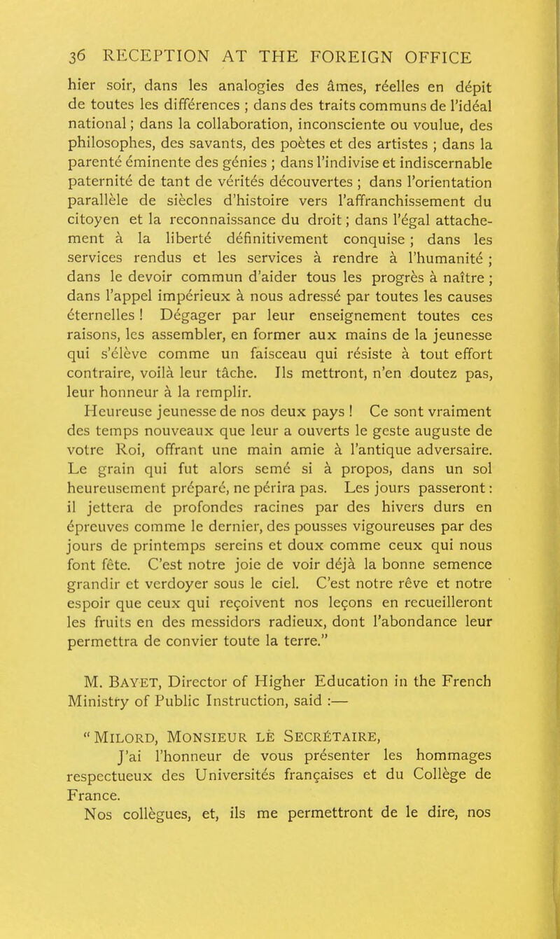hier soir, dans les analogies des dmes, r^elles en d6pit de toutes les differences ; dans des traits communs de I'iddal national; dans la collaboration, inconsciente ou voulue, des philosophes, des savants, des poetes et des artistes ; dans la parente eminente des genies ; dans I'indivise et indiscernable paternite de tant de Veritas decouvertes ; dans I'orientation parallele de siecles d'histoire vers I'affranchissement du citoyen et la reconnaissance du droit; dans I'^gal attache- ment a la liberte definitivement conquise; dans les services rendus et les services a rendre a I'liumanite ; dans le devoir commun d'aider tous les progr^s a naitre; dans I'appel imperieux a nous adressd par toutes les causes ^ternelles! Degager par leur enseignement toutes ces raisons, les assembler, en former aux mains de la jeunesse qui s'elevc comme un faisceau qui r6siste a tout effort contraire, voila leur tache. lis mettront, n'en doutez pas, leur honneur a la remplir. Heureuse jeunesse de nos deux pays ! Ce sont vraiment des temps nouveaux que leur a ouverts le geste auguste de votre Roi, offrant une main amie k I'antique adversaire. Le grain qui fut alors seme si a propos, dans un sol heureusement prdpare, ne perira pas. Les jours passeront: il jettcra de profondcs racines par des hivers durs en ^preuves comme le dernier, des pousses vigoureuses par des jours de printemps sereins et doux comme ceux qui nous font fete. C'est notre joie de voir deja la bonne semence grandir et vcrdoyer sous le ciel. C'est notre reve et notre espoir que ceux qui resolvent nos lefons en recueilleront les fruits en des messidors radieux, dont I'abondance leur permettra de convier toute la terre. M, Bayet, Director of Higher Education in the French Ministry of Public Instruction, said :— Milord, Monsieur le Secr£taire, J'ai I'honneur de vous presenter les hommages respectueux des Universit^s francaises et du College de France. Nos coUegues, et, ils me permettront de le dire, nos