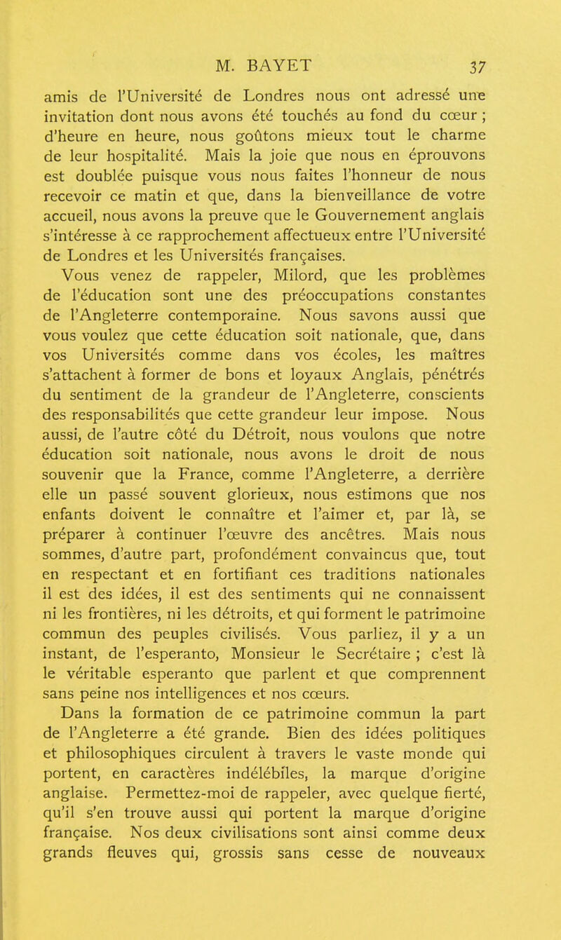 amis de I'Universite de Londres nous ont adress6 urne invitation dont nous avons 6te touches au fond du ca;ur ; d'heure en heure, nous godtons mieux tout le charnne de leur hospitalite. Mais la joie que nous en eprouvons est doublee puisque vous nous faites I'honneur de nous recevoir ce matin et que, dans la bienveillance de votre accueil, nous avons la preuve que le Gouvernement anglais s'interesse a ce rapprochement affectueux entre rUniversit6 de Londres et les Universites frangaises. Vous venez de rappeler, Milord, que les problemes de I'education sont una des preoccupations constantes de I'Angleterre contemporaine. Nous savons aussi que vous voulez que cette education soit nationale, que, dans vos Universites comme dans vos ecoles, les mattres s'attachent a former de bons et loyaux Anglais, p6netres du sentiment de la grandeur de I'Angleterre, conscients des responsabilites que cette grandeur leur impose. Nous aussi, de I'autre cote du Detroit, nous voulons que notre education soit nationale, nous avons le droit de nous souvenir que la France, comme I'Angleterre, a derriere elle un passe souvent glorieux, nous estimons que nos enfants doivent le connaitre et I'aimer et, par la, se preparer a continuer I'oeuvre des ancetres. Mais nous sommes, d'autre part, profondement convaincus que, tout en respectant et en fortifiant ces traditions nationales il est des idees, il est des sentiments qui ne connaissent ni les frontieres, ni les d^troits, et qui forment le patrimoine commun des peuples civilis6s. Vous parliez, il y a un instant, de I'esperanto, Monsieur le Secretaire ; c'est la le veritable esperanto que parlent et que comprennent sans peine nos intelligences et nos coeurs. Dans la formation de ce patrimoine commun la part de I'Angleterre a et6 grande. Bien des idees politiques et philosophiques circulent a travers le vaste monde qui portent, en caracteres indelebiles, la marque d'origine anglaise. Permettez-moi de rappeler, avec quelque fierte, qu'il s'en trouve aussi qui portent la marque d'origine frangaise. Nos deux civilisations sont ainsi comme deux grands fleuves qui, grossis sans cesse de nouveaux