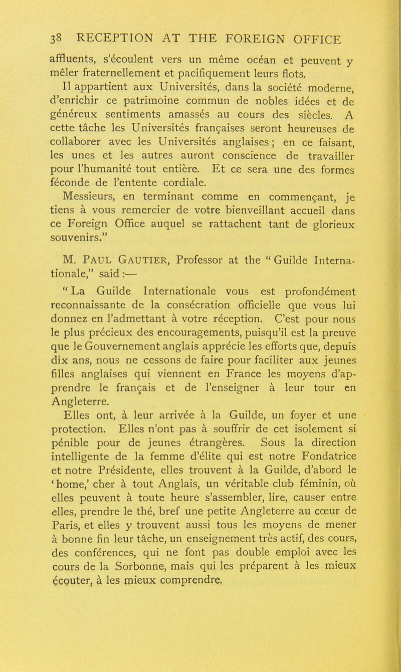 affluents, s'^coulent vers un meme ocdan et pcuvent y meler fraternellement et pacifiquement leurs flots. II appartient aux Universites, dans la societe modcrne, d'enrichir ce patrimoine commun de nobles idees et de g<^nereux sentiments amasses au cours des siecles. A cette tache les Universites francaises seront heureuses de collaborer avec les Universites anglaises; en ce faisant, les unes et les autres auront conscience de travailler pour I'humanitd tout entiere. Et ce sera une des formes feconde de I'entente cordiale. Messieurs, en terminant comme en commencant, je tiens a vous remercier de votre bienveillant accueil dans ce Foreign Office auquel se rattachent tant de glorieux souvenirs. M, Paul Gautier, Professor at the  Guilde Interna- tionale, said:— La Guilde Internationale vous est profond^ment reconnaissante de la consecration officielle que vous lui donnez en I'admcttant a votre reception. C'est pour nous le plus prdcieux des encouragements, puisqu'il est la preuve que le Gouvernement anglais appr^cie les efforts que, depuis dix ans, nous ne cessons de faire pour faciliter aux jeunes filles anglaises qui viennent en France les moyens d'ap- prendre le fran^ais ct de I'enseigner a Icur tour en Angleterre. EUes ont, a leur arrivee a la Guilde, un foyer et une protection. Elles n'ont pas a souffrir de cet isolement si pdnible pour de jeunes ^trang^res. Sous la direction intelligente de la femme d'elite qui est notre Fondatrice et notre Prdsidente, elles trouvent a la Guilde, d'abord le ' home,' cher k tout Anglais, un veritable club fdminin, oii elles peuvent k toute heure s'assembler, lire, causer entre elles, prendre le th6, bref une petite Angleterre au coeur dc Paris, et elles y trouvent aussi tous les moyens de mener k bonne fin leur tache, un enseignement tres actif, des cours, des conferences, qui ne font pas double emploi avec les cours de la Sorbonne, mais qui les pr^parent a les mieux ^CQUter, a les mieux comprendre,