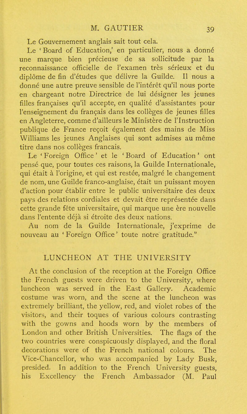 Le Gouvernement anglais sait tout cela. Le 'Board of Education,' en particulier, nous a donn6 une marque bien precieuse de sa sollicitude par la reconnaissance officielle de I'examen tres s^rieux et du dipl6me de fin d'etudes que delivre la Guilde. II nous a donn^ une autre preuve sensible de I'intdret qu'il nous porte en chargeant notre Directrice de lui designer les jeunes filles frangaises qu'il accepte, en qualite d'assistantes pour I'enseignement du francais dans les colleges de jeunes filles en Angleterre, comme d'ailleurs le Ministere de I'lnstruction publique de France recoit ^galement des mains de Miss Williams les jeunes Anglaises qui sont admises au meme titre dans nos colleges francais. Le ' Foreign Office' et le ' Board of Education ' ont pense que, pour toutes ces raisons, la Guilde Internationale, qui 6tait a I'origine, et qui est rest^e, malgr^ le changement de nom, une Guilde franco-anglaise, ^tait un puissant moyen d'action pour etablir entre le public universitaire des deux pays des relations cordiales et devait etre representee dans cette grande fete universitaire, qui marque une ^re nouvelle dans I'entente ddja si ^troite des deux nations. Au nom de la Guilde Internationale, j'exprime de nouveau au ' Foreign Office' toute notre gratitude. LUNCHEON AT THE UNIVERSITY At the conclusion of the reception at the Foreign Office the French guests were driven to the University, where luncheon was served in the East Gallery. Academic costume was worn, and the scene at the luncheon was extremely brilliant, the yellow, red, and violet robes of the visitors, and their toques of various colours contrasting with the gowns and hoods worn by the members of London and other British Universities. The flags of the two countries were conspicuously displayed, and the floral decorations were of the French national colours. The Vice-Chancellor, who was accompanied by Lady Busk, presided. In addition to the French University guests, his Excellency the French Ambassador (M. Paul