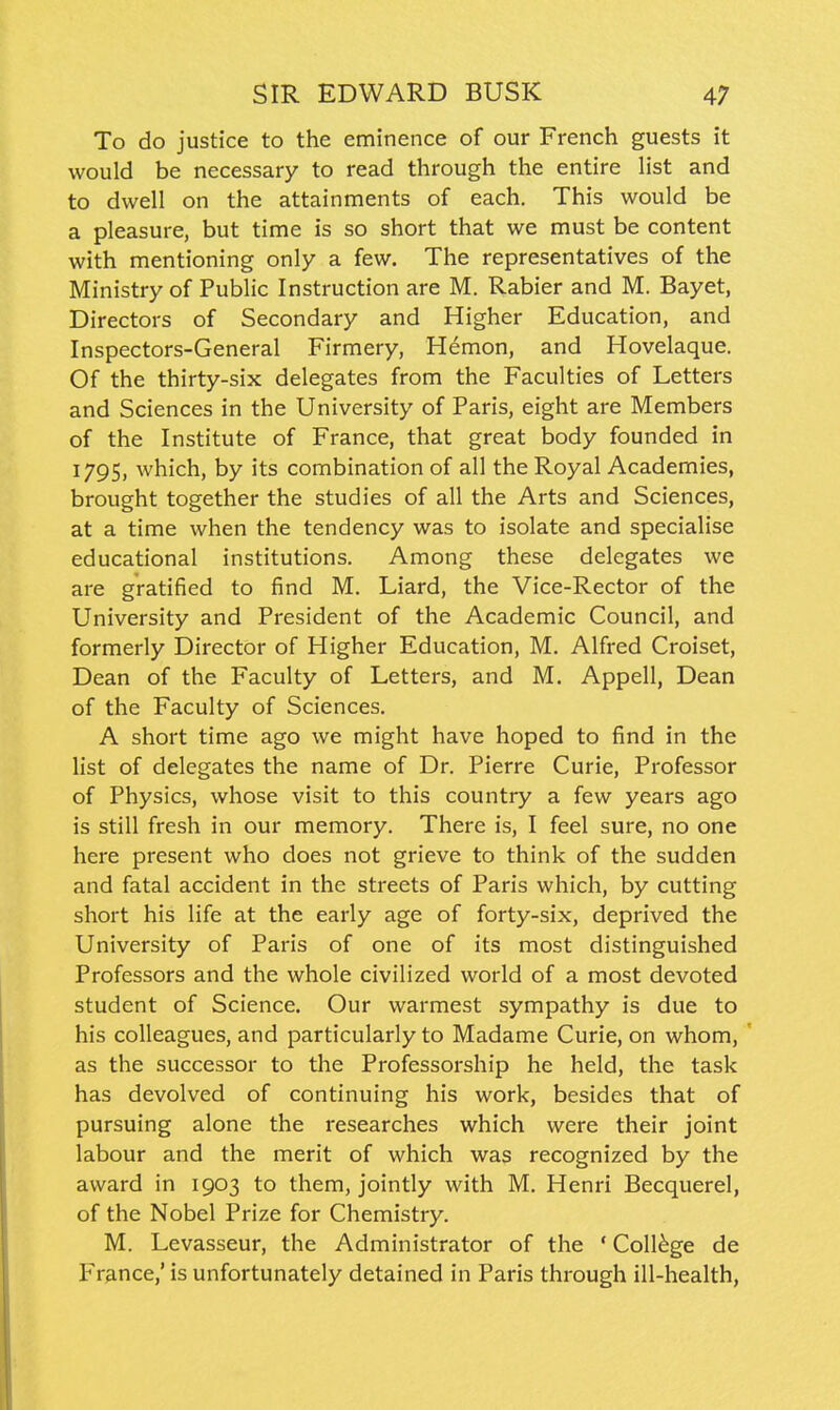 To do justice to the eminence of our French guests it would be necessary to read through the entire list and to dwell on the attainments of each. This would be a pleasure, but time is so short that we must be content with mentioning only a few. The representatives of the Ministry of Public Instruction are M. Rabier and M. Bayet, Directors of Secondary and Higher Education, and Inspectors-General Firmery, Hemon, and Hovelaque. Of the thirty-six delegates from the Faculties of Letters and Sciences in the University of Paris, eight are Members of the Institute of France, that great body founded in 1795, which, by its combination of all the Royal Academies, brought together the studies of all the Arts and Sciences, at a time when the tendency was to isolate and specialise educational institutions. Among these delegates we are gratified to find M. Liard, the Vice-Rector of the University and President of the Academic Council, and formerly Director of Higher Education, M. Alfred Croiset, Dean of the Faculty of Letters, and M. Appell, Dean of the Faculty of Sciences. A short time ago we might have hoped to find in the list of delegates the name of Dr. Pierre Curie, Professor of Physics, whose visit to this country a few years ago is still fresh in our memory. There is, I feel sure, no one here present who does not grieve to think of the sudden and fatal accident in the streets of Paris which, by cutting short his life at the early age of forty-six, deprived the University of Paris of one of its most distinguished Professors and the whole civilized world of a most devoted student of Science. Our warmest sympathy is due to his colleagues, and particularly to Madame Curie, on whom, as the successor to the Professorship he held, the task has devolved of continuing his work, besides that of pursuing alone the researches which were their joint labour and the merit of which was recognized by the award in 1903 to them, jointly with M. Henri Becquerel, of the Nobel Prize for Chemistry. M. Levasseur, the Administrator of the ' College de Fr&nce,' is unfortunately detained in Paris through ill-health,