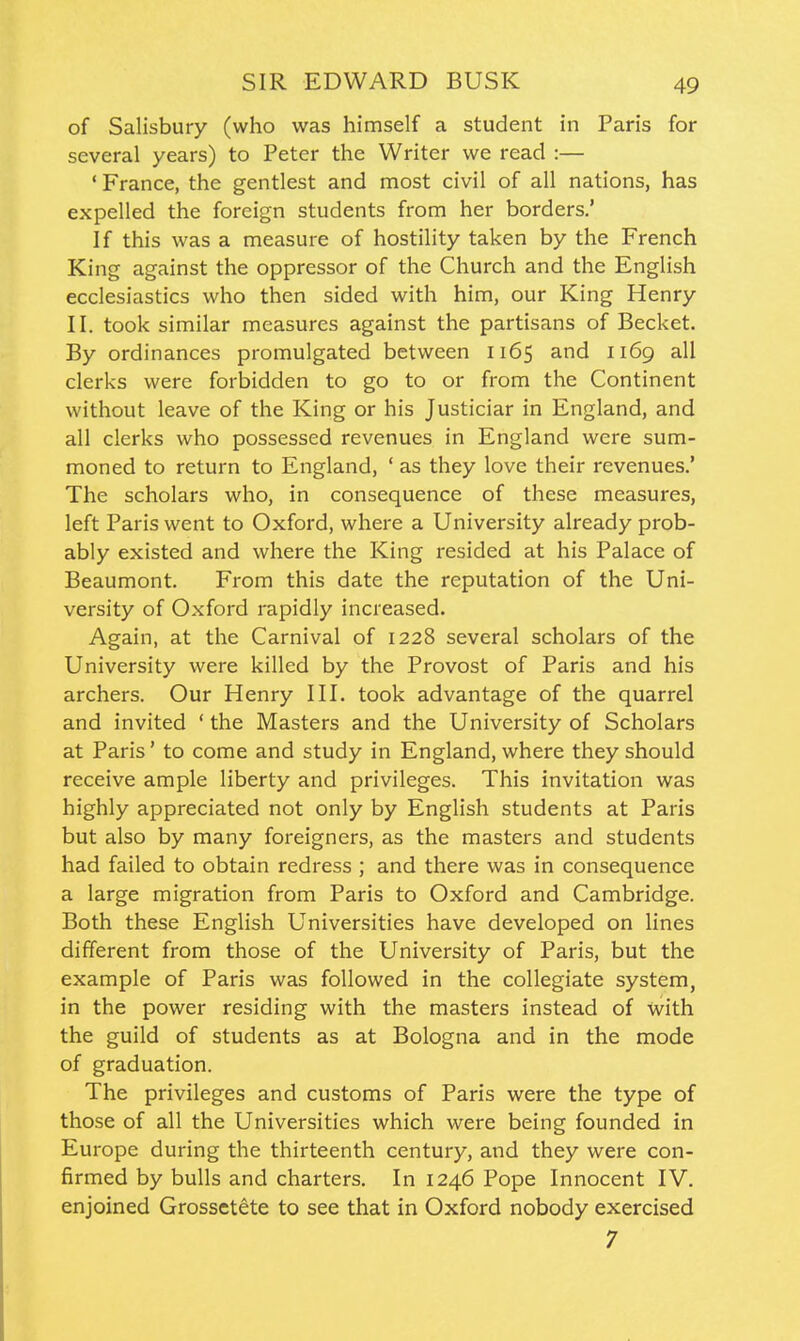 of Salisbury (who was himself a student in Paris for several years) to Peter the Writer we read :— ' France, the gentlest and most civil of all nations, has expelled the foreign students from her borders.' If this was a measure of hostility taken by the French King against the oppressor of the Church and the English ecclesiastics who then sided with him, our King Henry II. took similar measures against the partisans of Becket. By ordinances promulgated between 1165 and 1169 all clerks were forbidden to go to or from the Continent without leave of the King or his Justiciar in England, and all clerks who possessed revenues in England were sum- moned to return to England, ' as they love their revenues.' The scholars who, in consequence of these measures, left Paris went to Oxford, where a University already prob- ably existed and where the King resided at his Palace of Beaumont. From this date the reputation of the Uni- versity of Oxford rapidly increased. Again, at the Carnival of 1228 several scholars of the University were killed by the Provost of Paris and his archers. Our Henry III. took advantage of the quarrel and invited ' the Masters and the University of Scholars at Paris' to come and study in England, where they should receive ample liberty and privileges. This invitation was highly appreciated not only by English students at Paris but also by many foreigners, as the masters and students had failed to obtain redress ; and there was in consequence a large migration from Paris to Oxford and Cambridge. Both these English Universities have developed on lines different from those of the University of Paris, but the example of Paris was followed in the collegiate system, in the power residing with the masters instead of with the guild of students as at Bologna and in the mode of graduation. The privileges and customs of Paris were the type of those of all the Universities which were being founded in Europe during the thirteenth century, and they were con- firmed by bulls and charters. In 1246 Pope Innocent IV. enjoined Grossetete to see that in Oxford nobody exercised 7