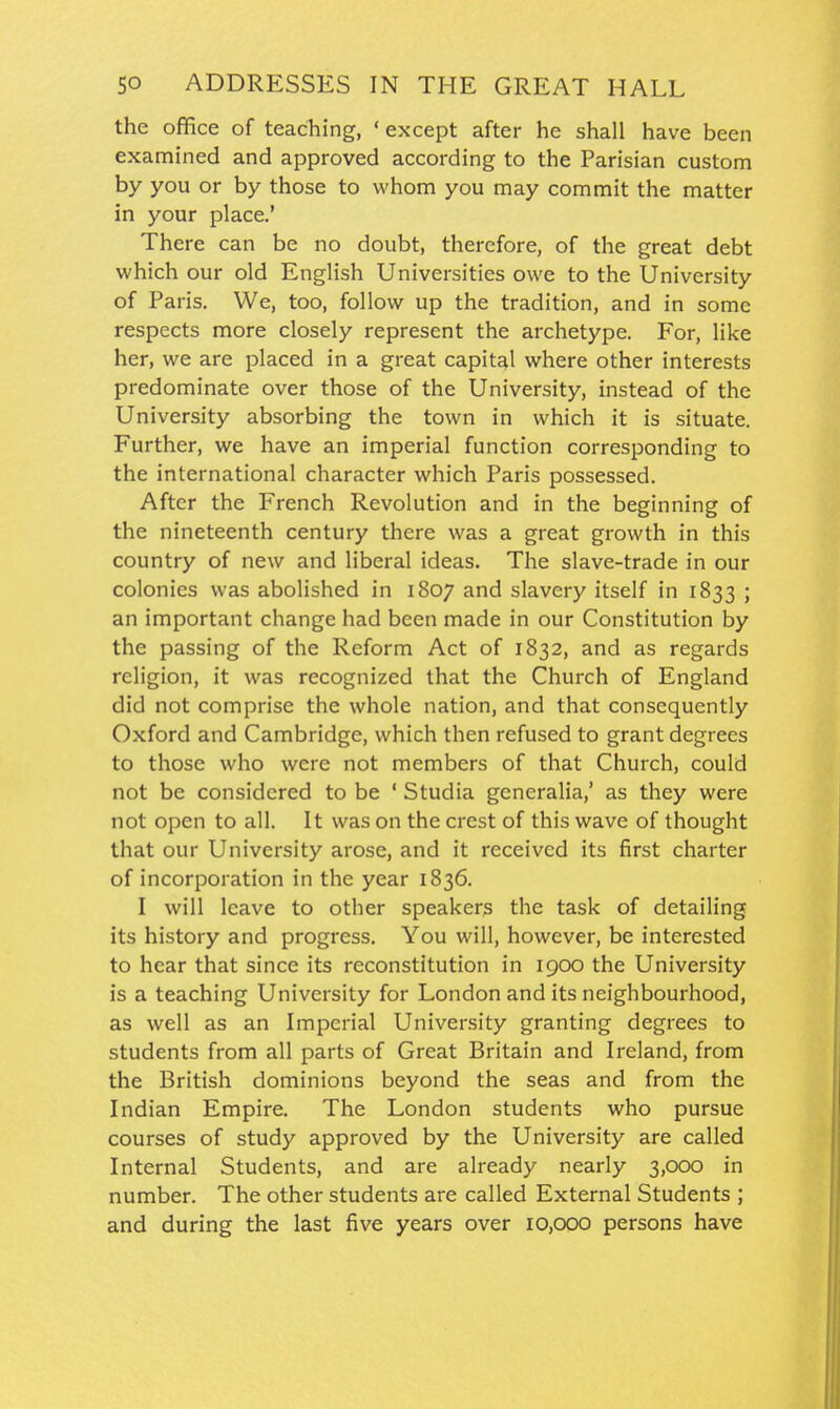 the office of teaching, ' except after he shall have been examined and approved according to the Parisian custom by you or by those to whom you may commit the matter in your place.' There can be no doubt, therefore, of the great debt which our old English Universities owe to the University of Paris. We, too, follow up the tradition, and in some respects more closely represent the archetype. For, like her, we are placed in a great capital where other interests predominate over those of the University, instead of the University absorbing the town in which it is situate. Further, we have an imperial function corresponding to the international character which Paris possessed. After the French Revolution and in the beginning of the nineteenth century there was a great growth in this country of new and liberal ideas. The slave-trade in our colonies was abolished in 1807 and slavery itself in 1833 ; an important change had been made in our Constitution by the passing of the Reform Act of 1832, and as regards religion, it was recognized that the Church of England did not comprise the whole nation, and that consequently Oxford and Cambridge, which then refused to grant degrees to those who were not members of that Church, could not be considered to be ' Studia gcneralia,' as they were not open to all. It was on the crest of this wave of thought that our University arose, and it received its first charter of incorporation in the year 1836. I will leave to other speakers the task of detailing its history and progress. You will, however, be interested to hear that since its reconstitution in igoo the University is a teaching University for London and its neighbourhood, as well as an Imperial University granting degrees to students from all parts of Great Britain and Ireland, from the British dominions beyond the seas and from the Indian Empire. The London students who pursue courses of study approved by the University are called Internal Students, and are already nearly 3,000 in number. The other students are called External Students ; and during the last five years over 10,000 persons have