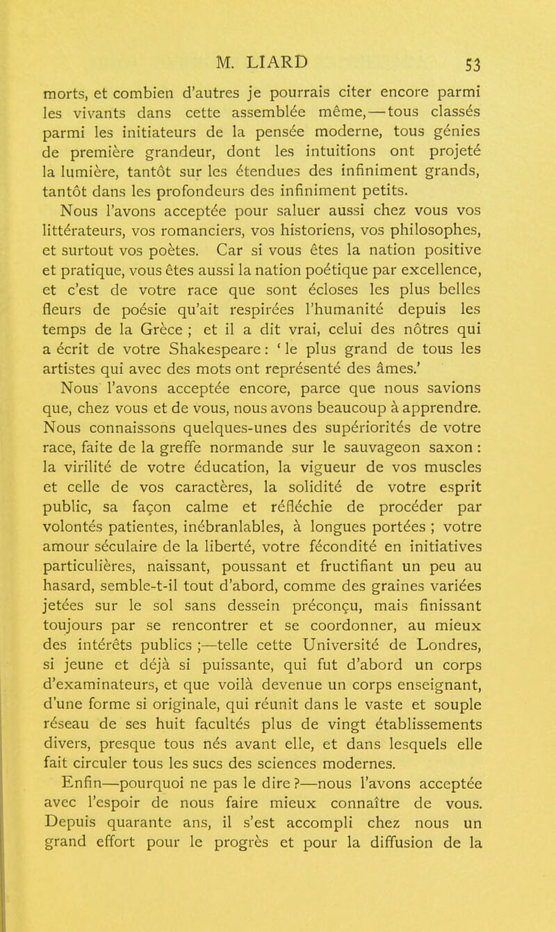 morts, et combien d'autres je pourrais citer encore parmi les vivants dans cette assembl^e meme, — tous classes parmi les initiateurs de la pensee moderne, tous genies de premiere grandeur, dont les intuitions ont projete la lumiere, tantot sur les ^tendues des infiniment grands, tantot dans les profondeurs des infiniment petits. Nous I'avons accept^e pour saluer aussi chez vous vos litterateurs, vos romanciers, vos historiens, vos philosophes, et surtout vos poetes. Car si vous etes la nation positive et pratique, vous etes aussi la nation po6tique par excellence, et c'est de votre race que sont ecloses les plus belles fleurs de poesie qu'ait respir6es I'humanite depuis les temps de la Gr^ce ; et il a dit vrai, celui des notres qui a ecrit de votre Shakespeare: ' le plus grand de tous les artistes qui avec des mots ont represente des ames.' Nous I'avons accept^e encore, parce que nous savions que, chez vous et de vous, nous avons beaucoup a apprendre. Nous connaissons quelques-unes des sup^riorit^s de votre race, faite de la greffe normande sur le sauvageon saxon : la virilite de votre education, la vigueur de vos muscles et celle de vos caracteres, la solidit6 de votre esprit public, sa facon calme et refl^chie de procdder par volontes patientes, inebranlables, a longues port^es ; votre amour seculaire de la liberte, votre f6condite en initiatives particulieres, naissant, poussant et fructifiant un peu au hasard, semble-t-il tout d'abord, comme des graines varices jetees sur le sol sans dessein precongu, mais finissant toujours par se rencontrer et se coordonner, au mieux des interets publics ;—telle cette Universite de Londres, si jeune et deja si puissante, qui fut d'abord un corps d'examinateurs, et que voila devenue un corps enseignant, d'une forme si originale, qui reunit dans le vaste et souple r^seau de ses huit facultes plus de vingt ^tablissements divers, presque tous n^s avant elle, et dans lesquels elle fait circuler tous les sues des sciences modernes. Enfin—pourquoi ne pas le dire?—nous I'avons acceptee avec I'espoir de nous faire mieux connaitre de vous. Depuis quarante ans, il s'est accompli chez nous un grand effort pour le progres et pour la diffusion de la