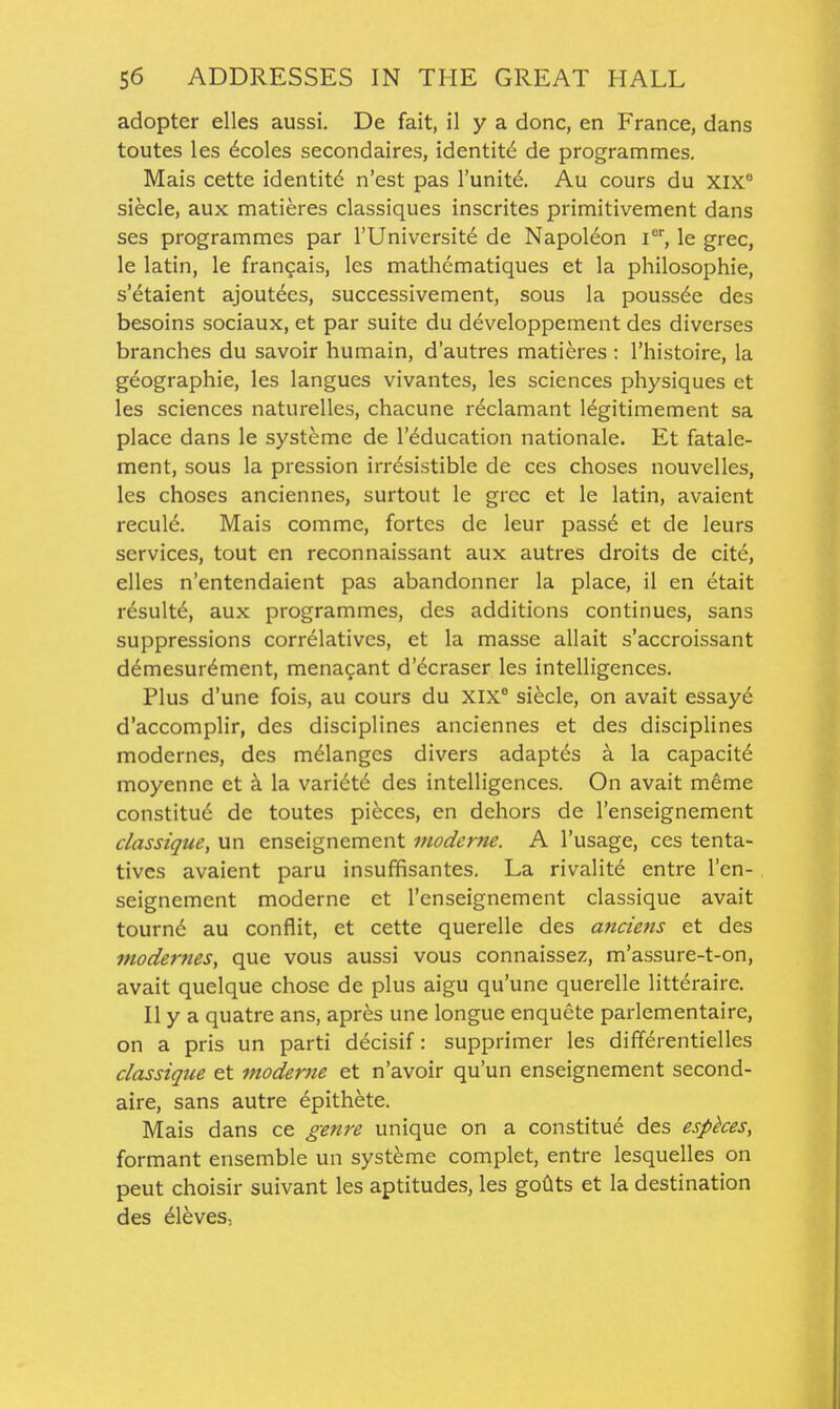 adopter elles aussi. De fait, il y a done, en France, dans toutes les dcoles secondaires, identity de programmes. Mais cette identit6 n'est pas I'unit^. Au cours du xix siecle, aux matieres classiques inscrites primitivement dans ses programmes par I'Universitd de Napoldon l, le grec, le latin, le frangais, les mathcmatiques et la philosophie, s'etaient ajoutees, successivement, sous la poussde des besoins sociaux, et par suite du developpement des diverses branches du savoir humain, d'autres matieres : I'histoire, la geographic, les langues vivantes, les sciences physiques et les sciences naturelles, chacune r^clamant legitimement sa place dans le systeme de I'^ducation nationale. Et fatale- ment, sous la pression irresistible de ces choses nouvelles, les choses anciennes, surtout le grec et le latin, avaient recul6. Mais comme, fortes de leur pass^ et de leurs services, tout en reconnaissant aux autres droits de cite, elles n'entendaient pas abandonner la place, il en etait r6sult6, aux programmes, des additions continues, sans suppressions correlatives, et la masse allait s'accroissant demesur^ment, menagant d'dcraser les intelligences. Plus d'une fois, au cours du XIX siecle, on avait essayd d'accomplir, des disciplines anciennes et des disciplines modernes, des melanges divers adaptes a la capacity moyenne et a la vari(§t6 des intelligences. On avait meme constitute de toutes pieces, en dehors de I'enseignement classique, un enseignement moderne. A I'usage, ces tenta- tives avaient paru insuffisantes. La rivalite entre I'en- seignement moderne et I'enseignement classique avait tourn6 au conflit, et cette querelle des anciens et des modernes, que vous aussi vous connaissez, m'assure-t-on, avait quelque chose de plus aigu qu'une querelle litteraire. II y a quatre ans, apres une longue enquete parlementaire, on a pris un parti decisif: supprimer les differentielles classique et moderne et n'avoir qu'un enseignement second- aire, sans autre epithete. Mais dans ce genre unique on a constitue des espkes, formant ensemble un systeme complet, entre lesquelles on pent choisir suivant les aptitudes, les golits et la destination des eleves,