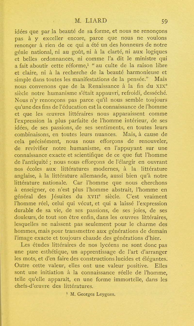 id^es que par la beaut^ de sa forme, et nous ne renongons pas a y exceller encore, parce que nous ne voulons renon^er a rien de ce qui a 6t6 un des honneurs de notre g^nie national, ni au goCit, ni a la clart^, ni aux logiques et belles ordonnances, ni comme I'a dit le ministre qui a fait aboutir cette r^forme,^  au culte de la raison libre et claire, ni a la recherche de la beaut^ harmonieuse et simple dans toutes les manifestations de la pens^e. Mais nous convenons que de la Renaissance a la fin du XIX siecle notre humanisme s'etait appauvri, refroidi, dess6ch6. Nous n'y renon^ons pas parce qu'il nous semble toujours qu'une des fins de I'^ducation est la connaissance de I'homme et que les oeuvres littdraires nous apparaissent comme I'expression la plus parfaite de I'homme int^rieur, de ses idees, de ses passions, de ses sentiments, en toutes leurs combinaisons, en toutes leurs nuances. Mais, k cause de cela pr6cisement, nous nous efforgons de renouveler, de revivifier notre humanisme, en I'appuyant sur une connaissance exacte et scientifique de ce que fut I'homme de I'antiquite ; nous nous effor^ons de I'^largir en ouvrant nos 6coles aux litteratures modernes, a la litt^rature anglaise, a la litterature allemande, aussi bien qu'a notre litt^rature nationale. Car I'homme que nous cherchons a enseigner, ce n'est plus I'homme abstrait, I'homme en general des Jesuites du XVII° siecle. C'est vraiment I'homme rdel, celui qui v6cut, et qui a laisse I'expression durable de sa vie, de ses passions, de ses joies, de ses douleurs, de tout son etre enfin, dans les oeuvres litt^raires, lesquelles ne naissent pas seulement pour le charme des hommes, mais pour transmettre aux generations de demain I'image exacte et toujours chaude des generations d'hier. Les etudes litteraires de nos lyceens ne sont done pas une pure esthetique, un apprentissage de I'art d'arranger les mots, et d'en faire des constructions lucides et eiegantes. Outre cette valeur, elles ont une valeur positive. Elles sont une initiation a la connaissance reelle de I'homme, telle qu'elle apparait, en une forme immortelle, dans les chefs-d'oeuvre des litteratures. ' M. Georges Leygues.