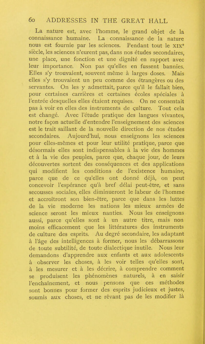 La nature est, avec rhomme, le grand objet de la connaissance humaine. La connaissance de la nature nous est fournie par les sciences. Pendant tout le xix' siecle, les sciences n'eurent pas, dans nos etudes secondaires, une place, une fonction et une dignity en rapport avec leur importance. Non pas qu'elles en fussent bannies. Elles s'y trouvaient, souvent meme ci larges doses. Mais elles s'y trouvaient un peu comme des 6trangeres ou des servantes. On les y admettait, parce qu'il le fallait bien, pour ccrtaines carrieres et certaines ecoles speciales a I'entree desquelles elles etaient requises. On ne conscntait pas a voir en elles des instruments de qulture. Tout cela est chang6. Avec I'etude pratique des langues vivantes, notre fagon actuelle d'entendre I'enseignement des sciences est le trait saillant de la nouvelle direction de nos Etudes secondaires. Aujourd'hui, nous enseignons les sciences pour elles-memes et pour leur utilite pratique, parce que desormais elles sont indispensables k la vie des hommes et k la vie des peuples, parce que, chaque jour, de leurs decouvertes sortcnt des consd-quences et des applications qui modificnt les conditions de I'existence humaine, parce que de ce qu'elles ont donn^ <i6jk, on peut concevoir I'espdrance qu'a bref d^lai peut-etre, et sans secousses sociales, elles diminueront le labeur de I'homme et accroitront son bien-etrc, parce que dans les luttes de la vie moderne les nations les mieux armees de science seront les mieux nanties. Nous les enseignons aussi, parce qu'elles sont k un autre titre, mais non moins efficacement que les litt^ratures des instruments de culture des esprits. Au degre secondaire, les adaptant a I'age des intelligences a former, nous les d^barrassons de toute subtilit6, de toute dialectique inutile. Nous leur demandons d'apprendre aux enfants et aux adolescents a observer les choses, a les voir telles qu'elles sont, a les mesurer et a les d^crire, a comprendre comment se produisent les ph^nomenes naturels, a en saisir I'enchainement, et nous pensons que ces m^thodes sont bonnes pour former des esprits judicieux et justes, soumis aux choses, et ne rfevant pas de les modifier la