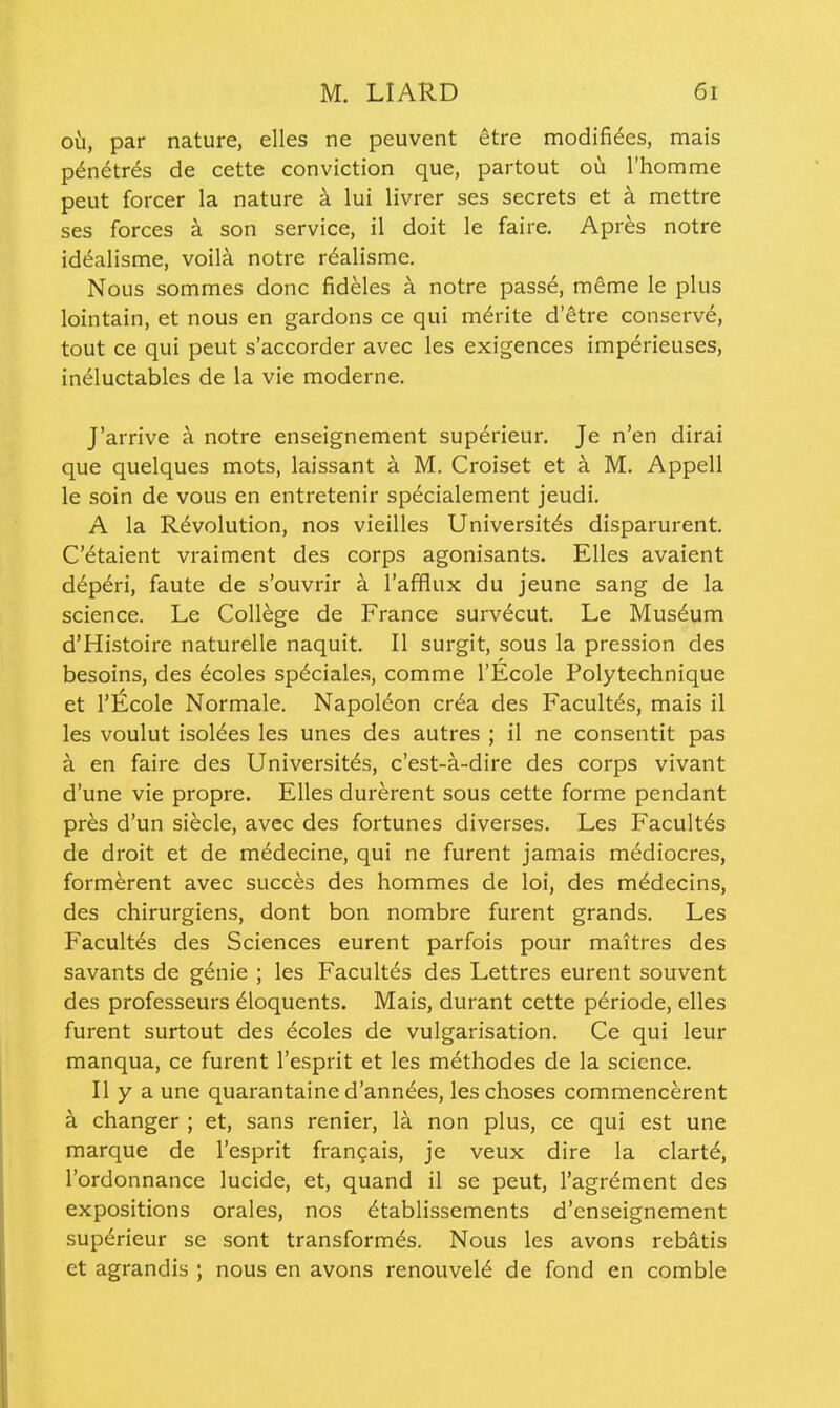 oil, par nature, elles ne peuvent etre modifiees, mais p^netr^s de cette conviction que, partout ou I'homme peut forcer la nature k lui livrer ses secrets et a mettre ses forces a son service, il doit le faire. Apres notre id6alisme, voila notre r6alisme. Nous sommes done fideles k notre pass6, meme le plus lointain, et nous en gardons ce qui m^rite d'etre conserv6, tout ce qui peut s'accorder avec les exigences imp6rieuses, ineluctables de la vie moderne. J'arrive a notre enseignement superieur. Je n'en dirai que quelques mots, laissant a M. Croiset et a M. Appell le soin de vous en entretenir specialement jeudi. A la Revolution, nos vieilles Universit^s disparurent. C'^taient vraiment des corps agonisants. Elles avaient d^peri, faute de s'ouvrir a I'afflux du jeune sang de la science. Le College de France surv6cut. Le Museum d'Histoire naturelle naquit. II surgit, sous la pression des besoins, des 6coles sp6ciales, comme I'Ecole Polytechnique et I'Ecole Normale. Napoleon cr6a des Facultes, mais il les voulut Isoldes les unes des autres ; il ne consentit pas a en faire des Universitds, c'est-a-dire des corps vivant d'une vie propre. Elles durerent sous cette forme pendant pres d'un siecle, avec des fortunes diverses. Les Facultes de droit et de mddecine, qui ne furent jamais mediocres, formerent avec succes des hommes de loi, des mddecins, des chirurgiens, dont bon nombre furent grands. Les Facultes des Sciences eurent parfois pour maitres des savants de gdnie ; les Facultds des Lettres eurent souvent des professeurs dloquents. Mais, durant cette periode, elles furent surtout des ecoles de vulgarisation. Ce qui leur manqua, ce furent I'esprit et les methodes de la science. II y a une quarantaine d'anndes, leschoses commencerent a changer ; et, sans renier, la non plus, ce qui est une marque de I'esprit frangais, je veux dire la clartd, I'ordonnance lucide, et, quand il se peut, I'agrdment des expositions orales, nos dtablissements d'enseignement supdrieur se sont transformds. Nous les avons rebitis et agrandis ; nous en avons renouveld de fond en comble