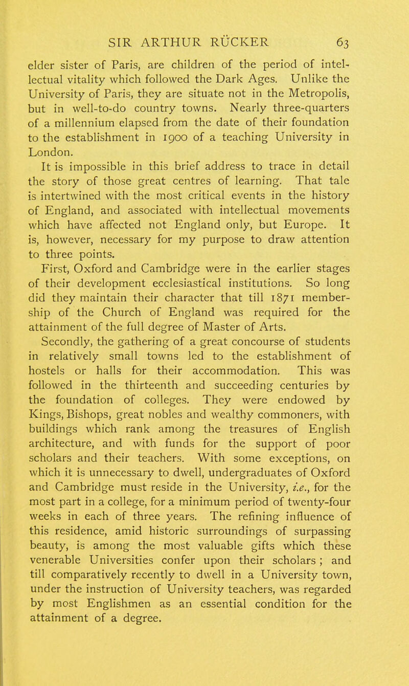 elder sister of Paris, are children of the period of inteU lectual vitality which followed the Dark Ages. Unlike the University of Paris, they are situate not in the Metropolis, but in well-to-do country towns. Nearly three-quarters of a millennium elapsed from the date of their foundation to the establishment in 1900 of a teaching University in London. It is impossible in this brief address to trace in detail the story of those great centres of learning. That tale is intertwined with the most critical events in the history of England, and associated with intellectual movements which have affected not England only, but Europe. It is, however, necessary for my purpose to draw attention to three points. First, Oxford and Cambridge were in the earlier stages of their development ecclesiastical institutions. So long did they maintain their character that till 1871 member- ship of the Church of England was required for the attainment of the full degree of Master of Arts. Secondly, the gathering of a great concourse of students in relatively small towns led to the establishment of hostels or halls for their accommodation. This was followed in the thirteenth and succeeding centuries by the foundation of colleges. They were endowed by Kings, Bishops, great nobles and wealthy commoners, with buildings which rank among the treasures of English architecture, and with funds for the support of poor scholars and their teachers. With some exceptions, on which it is unnecessary to dwell, undergraduates of Oxford and Cambridge must reside in the University, i.e., for the most part in a college, for a minimum period of twenty-four weeks in each of three years. The refining influence of this residence, amid historic surroundings of surpassing beauty, is among the most valuable gifts which these venerable Universities confer upon their scholars; and till comparatively recently to dwell in a University town, under the instruction of University teachers, was regarded by most Englishmen as an essential condition for the attainment of a degree.