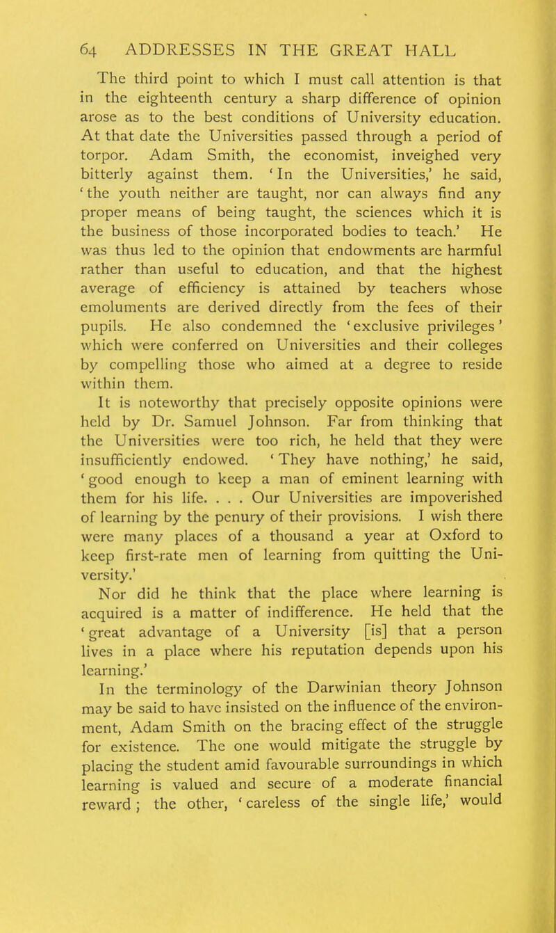 The third point to which I must call attention is that in the eighteenth century a sharp difference of opinion arose as to the best conditions of University education. At that date the Universities passed through a period of torpor. Adam Smith, the economist, inveighed very bitterly against them. ' In the Universities,' he said, ' the youth neither are taught, nor can always find any proper means of being taught, the sciences which it is the business of those incorporated bodies to teach.' He was thus led to the opinion that endowments are harmful rather than useful to education, and that the highest average of efficiency is attained by teachers whose emoluments are derived directly from the fees of their pupils. He also condemned the 'exclusive privileges' which were conferred on Universities and their colleges by compelling those who aimed at a degree to reside within them. It is noteworthy that precisely opposite opinions were held by Dr. Samuel Johnson. Far from thinking that the Universities were too rich, he held that they were insufficiently endowed. ' They have nothing,' he said, ' good enough to keep a man of eminent learning with them for his life. . . . Our Universities are impoverished of learning by the penury of their provisions. I wish there were many places of a thousand a year at Oxford to keep first-rate men of learning from quitting the Uni- versity.' Nor did he think that the place where learning is acquired is a matter of indifference. He held that the 'great advantage of a University [is] that a person lives in a place where his reputation depends upon his learning.' In the terminology of the Darwinian theory Johnson may be said to have insisted on the influence of the environ- ment, Adam Smith on the bracing effect of the struggle for existence. The one would mitigate the struggle by placing the student amid favourable surroundings in which learning is valued and secure of a moderate financial reward; the other, ' careless of the single life,' would