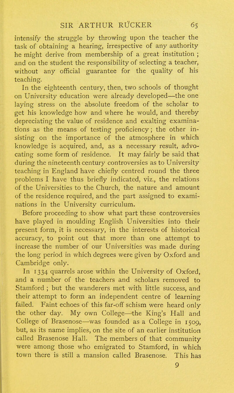 intensify the struggle by throwing upon the teacher the task of obtaining a hearing, irrespective of any authority he might derive from membership of a great institution ; and on the student the responsibility of selecting a teacher, without any official guarantee for the quality of his teaching. In the eighteenth century, then, two schools of thought on University education were already developed—the one laying stress on the absolute freedom of the scholar to get his knowledge how and where he would, and thereby depreciating the value of residence and exalting examina- tions as the means of testing proficiency; the other in- sisting on the importance of the atmosphere in which knowledge is acquired, and, as a necessary result, advo- cating some form of residence. It may fairly be said that during the nineteenth century controversies as to University teaching in England have chiefly centred round the three problems I have thus briefly indicated, viz., the relations of the Universities to the Church, the nature and amount of the residence required, and the part assigned to exami- nations in the University curriculum. Before proceeding to show what part these controversies have played in moulding English Universities into their present form, it is necessary, in the interests of historical accuracy, to point out that more than one attempt to increase the number of our Universities was made during the long period in which degrees were given by Oxford and Cambridge only. In 1334 quarrels arose within the University of Oxford, and a number of the teachers and scholars removed to Stamford ; but the wanderers met with little success, and their attempt to form an independent centre of learning failed. Faint echoes of this far-off schism were heard only the other day. My own College—the King's Hall and College of Brasenose—was founded as a College in 1509, but, as its name implies, on the site of an earlier institution called Brasenose Hall. The members of that community were among those who emigrated to Stamford, in which town there is still a mansion called Brasenose. This has 9