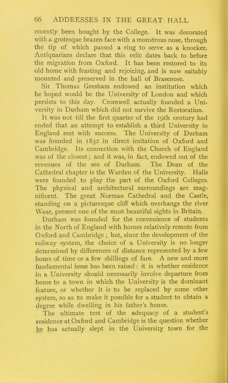 recently been bought by the College. It was decorated with a grotesque brazen face with a monstrous nose, through the tip of which passed a ring to serve as a knocker. Antiquarians declare that this relic dates back to before the migration from Oxford. It has been restored to its old home with feasting and rejoicing, and is now suitably mounted and preserved in the hall of Brasenose. Sir Thomas Gresham endowed an institution which he hoped would be the University of London and which persists to this day. Cromwell actually founded a Uni- versity in Durham which did not survive the Restoration. It was not till the first quarter of the 19th century had ended that an attempt to establish a third University in England met with success. The University of Durham was founded in 1832 in direct imitation of Oxford and Cambridge. Its connection with the Church of England was of the closest; and it was, in fact, endowed out of the revenues of the see of Durham. The Dean of the Cathedral chapter is the Warden of the University. Halls were founded to play the part of the Oxford Colleges. The physical and architectural surroundings are mag- nificent. The great Norman Cathedral and the Castle, standing on a picturesque cliff which overhangs the river Wear, present one of the most beautiful sights in Britain. Durham was founded for the convenience of students in the North of England with homes relatively remote from Oxford and Cambridge ; but, since the development of the railway system, the choice of a University is no longer determined by differences of distance represented by a few hours of time or a few shillings of fare. A new and more fundamental issue has been raised : it is whether residence in a University should necessarily involve departure from home to a town in which the University is the dominant feature, or whether it is to be replaced by some other system, so as to make it possible for a student to obtain a degree while dwelling in his father's house. The ultimate test of the adequacy of a student's residence at Oxford and Cambridge is the question whether \ie has actually slept in the University town for the