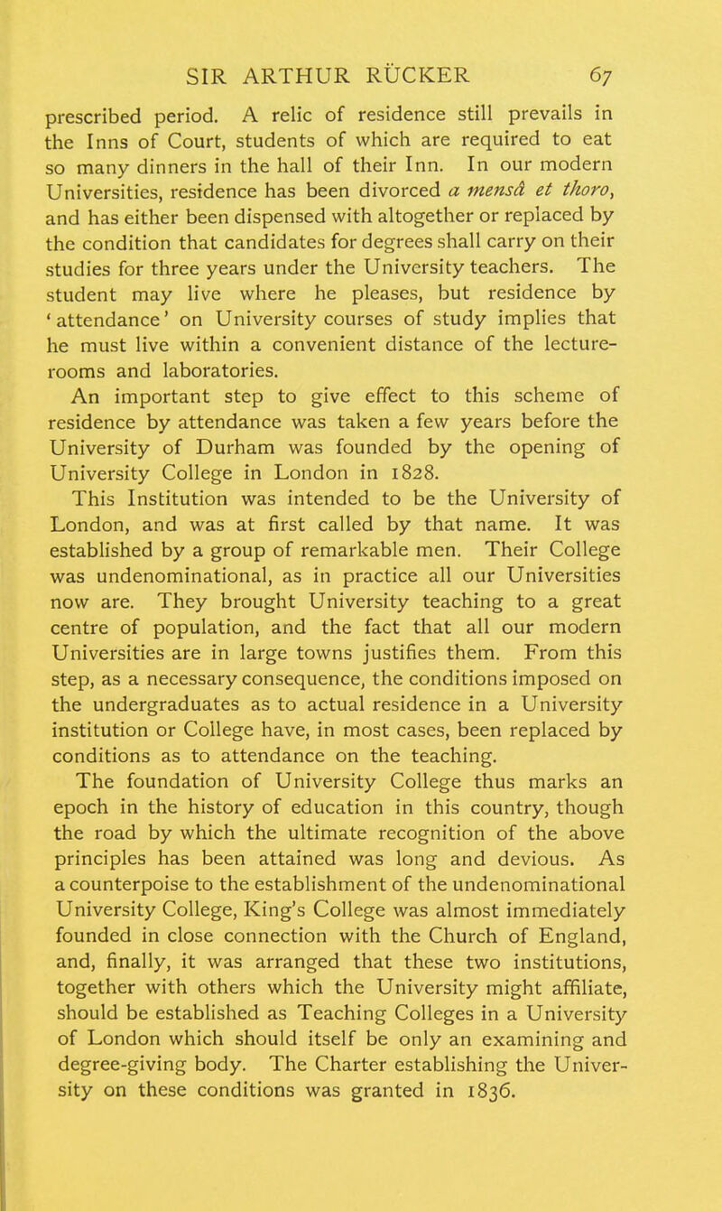 prescribed period. A relic of residence still prevails in the Inns of Court, students of which are required to eat so many dinners in the hall of their Inn. In our modern Universities, residence has been divorced a mensd et tkoro, and has either been dispensed with altogether or replaced by the condition that candidates for degrees shall carry on their studies for three years under the University teachers. The student may live where he pleases, but residence by ' attendance' on University courses of study implies that he must live within a convenient distance of the lecture- rooms and laboratories. An important step to give effect to this scheme of residence by attendance was taken a few years before the University of Durham was founded by the opening of University College in London in 1828. This Institution was intended to be the University of London, and was at first called by that name. It was established by a group of remarkable men. Their College was undenominational, as in practice all our Universities now are. They brought University teaching to a great centre of population, and the fact that all our modern Universities are in large towns justifies them. From this step, as a necessary consequence, the conditions imposed on the undergraduates as to actual residence in a University institution or College have, in most cases, been replaced by conditions as to attendance on the teaching. The foundation of University College thus marks an epoch in the history of education in this country, though the road by which the ultimate recognition of the above principles has been attained was long and devious. As a counterpoise to the establishment of the undenominational University College, King's College was almost immediately founded in close connection with the Church of England, and, finally, it was arranged that these two institutions, together with others which the University might affiliate, should be established as Teaching Colleges in a University of London which should itself be only an examining and degree-giving body. The Charter establishing the Univer- sity on these conditions was granted in 1836.