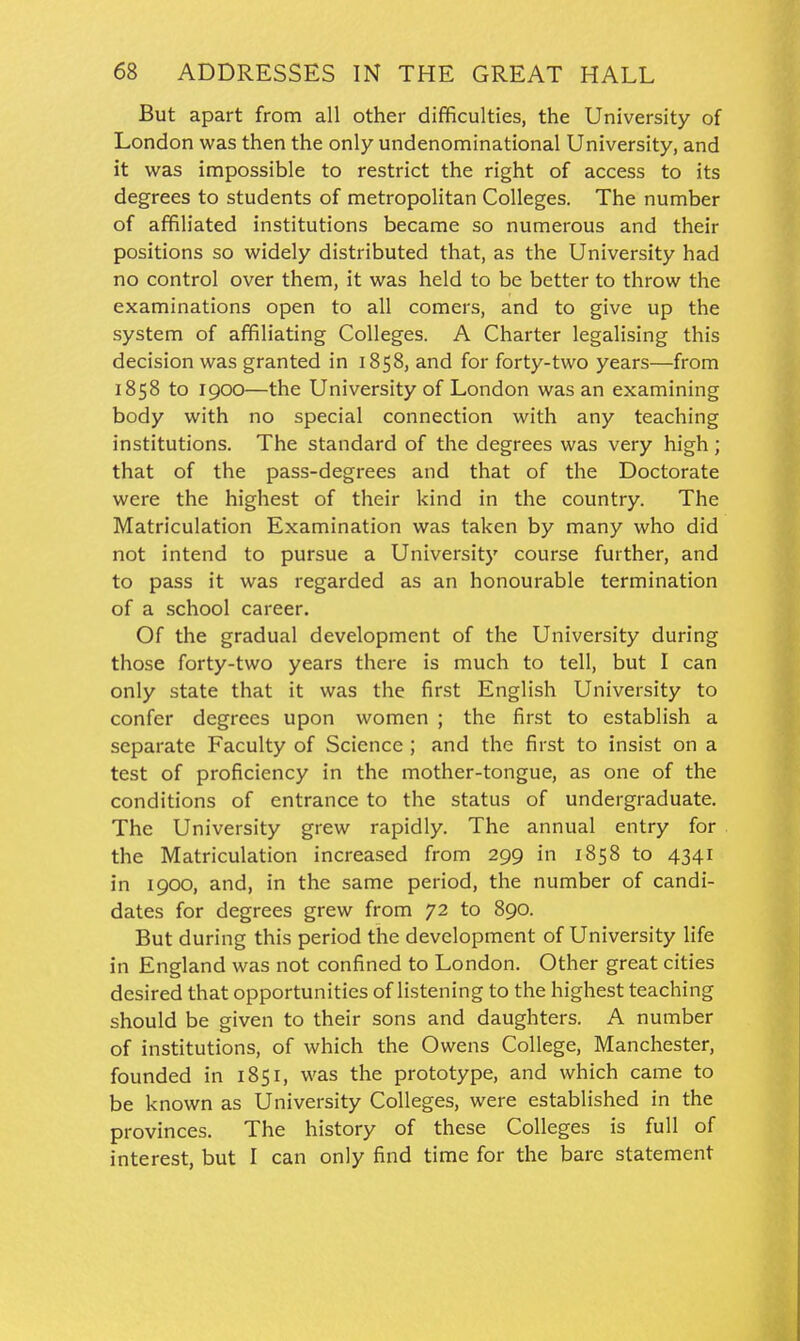 But apart from all other difficulties, the University of London was then the only undenominational University, and it was impossible to restrict the right of access to its degrees to students of metropolitan Colleges. The number of affiliated institutions became so numerous and their positions so widely distributed that, as the University had no control over them, it was held to be better to throw the examinations open to all comers, and to give up the system of affiliating Colleges. A Charter legalising this decision was granted in 1858, and for forty-two years—from 1858 to 1900—the University of London was an examining body with no special connection with any teaching institutions. The standard of the degrees was very high ; that of the pass-degrees and that of the Doctorate were the highest of their kind in the country. The Matriculation Examination was taken by many who did not intend to pursue a University course further, and to pass it was regarded as an honourable termination of a school career. Of the gradual development of the University during those forty-two years there is much to tell, but I can only state that it was the first English University to confer degrees upon women ; the first to establish a separate Faculty of Science ; and the first to insist on a test of proficiency in the mother-tongue, as one of the conditions of entrance to the status of undergraduate. The University grew rapidly. The annual entry for the Matriculation increased from 299 in 1858 to 4341 in 1900, and, in the same period, the number of candi- dates for degrees grew from 72 to 890. But during this period the development of University life in England was not confined to London. Other great cities desired that opportunities of listening to the highest teaching should be given to their sons and daughters. A number of institutions, of which the Owens College, Manchester, founded in 1851, was the prototype, and which came to be known as University Colleges, were established in the provinces. The history of these Colleges is full of interest, but I can only find time for the bare statement