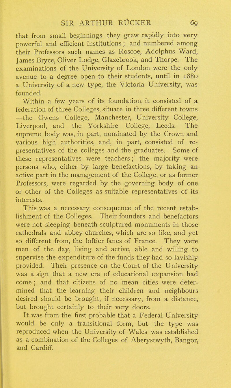 that from small beginnings they grew rapidly into very powerful and efficient institutions; and numbered among their Professors such names as Roscoe, Adolphus Ward, James Bryce, Oliver Lodge, Glazebrook, and Thorpe. The examinations of the University of London were the only avenue to a degree open to their students, until in 1880 a University of a new type, the Victoria University, was founded. Within a few years of its foundation, it consisted of a federation of three Colleges, situate in three different towns —the Owens College, Manchester, University College, Liverpool, and the Yorkshire College, Leeds. The supreme body was, in part, nominated by the Crown and various high authorities, and, in part, consisted of re- presentatives of the colleges and the graduates. Some of these representatives were teachers;' the majority were persons who, either by large benefactions, by taking an active part in the management of the College, or as former Professors, were regarded by the governing body of one or other of the Colleges as suitable representatives of its interests. This was a necessary consequence of the recent estab- lishment of the Colleges. Their founders and benefactors were not sleeping beneath sculptured monuments in those cathedrals and abbey churches, which are so like, and yet so different from, the loftier fanes of France. They were men of the day, living and active, able and willing to supervise the expenditure of the funds they had so lavishly provided. Their presence on the Court of the University was a sign that a new era of educational expansion had come ; and that citizens of no mean cities were deter- mined that the learning their children and neighbours desired should be brought, if necessary, from a distance, but brought certainly to their very doors. It was from the first probable that a Federal University would be only a transitional form, but the type was reproduced when the University of Wales was established as a combination of the Colleges of Aberystwyth, Bangor, and Cardiff.
