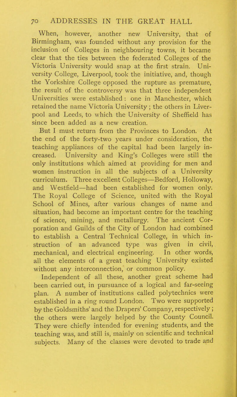 When, however, another new University, that of Birmingham, was founded without any provision for the inclusion of Colleges in neighbouring towns, it became clear that the ties between the federated Colleges of the Victoria University would snap at the first strain. Uni- versity College, Liverpool, took the initiative, and, though the Yorkshire College opposed the rupture as premature, the result of the controversy was that three independent Universities were established : one in Manchester, which retained the name Victoria University ; the others in Liver- pool and Leeds, to which the University of Sheffield has since been added as a new creation. But I must return from the Provinces to London. At the end of the forty-two years under consideration, the teaching appliances of the capital had been largely in- creased. University and King's Colleges were still the only institutions which aimed at providing for men and women instruction in all the subjects of a University curriculum. Three excellent Colleges—Bedford, Holloway, and Westfield—had been established for women only. The Royal College of Science, united with the Royal School of Mines, after various changes of name and situation, had become an important centre for the teaching of science, mining, and metallurgy. The ancient Cor- poration and Guilds of the City of London had combined to establish a Central Technical College, in which in- struction of an advanced type was given in civil, mechanical, and electrical engineering. In other words, all the elements of a great teaching University existed without any interconnection, or common policy. Independent of all these, another great scheme had been carried out, in pursuance of a logical and far-seeing plan. A number of institutions called polytechnics were established in a ring round London. Two were supported by the Goldsmiths' and the Drapers' Company, respectively ; the others were largely helped by the County Council. They were chiefly intended for evening students, and the teaching was, and still is, mainly on scientific and technical subjects. Many of the classes were devoted to trade and