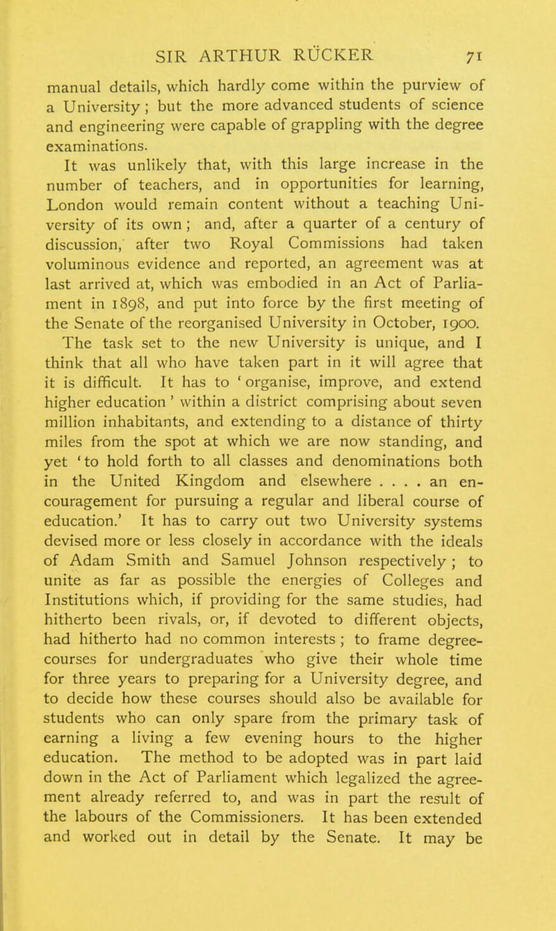 manual details, which hardly come within the purview of a University; but the more advanced students of science and engineering were capable of grappling with the degree examinations. It was unlikely that, with this large increase in the number of teachers, and in opportunities for learning, London would remain content without a teaching Uni- versity of its own ; and, after a quarter of a century of discussion, after two Royal Commissions had taken voluminous evidence and reported, an agreement was at last arrived at, which was embodied in an Act of Parlia- ment in 1898, and put into force by the first meeting of the Senate of the reorganised University in October, 1900. The task set to the new University is unique, and I think that all who have taken part in it will agree that it is difficult. It has to ' organise, improve, and extend higher education ' within a district comprising about seven million inhabitants, and extending to a distance of thirty miles from the spot at which we are now standing, and yet 'to hold forth to all classes and denominations both in the United Kingdom and elsewhere .... an en- couragement for pursuing a regular and liberal course of education.' It has to carry out two University systems devised more or less closely in accordance with the ideals of Adam Smith and Samuel Johnson respectively; to unite as far as possible the energies of Colleges and Institutions which, if providing for the same studies, had hitherto been rivals, or, if devoted to different objects, had hitherto had no common interests ; to frame degree- courses for undergraduates who give their whole time for three years to preparing for a University degree, and to decide how these courses should also be available for students who can only spare from the primary task of earning a living a few evening hours to the higher education. The method to be adopted was in part laid down in the Act of Parliament which legalized the agree- ment already referred to, and was in part the result of the labours of the Commissioners. It has been extended and worked out in detail by the Senate. It may be