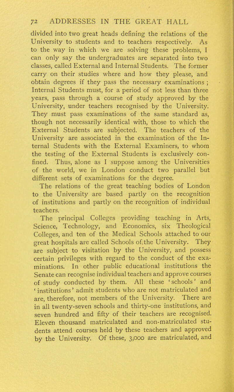 divided into two great heads defining the relations of the University to students and to teachers respectively. As to the way in which we are solving these problems, I can only say the undergraduates are separated into two classes, called External and Internal Students. The former carry on their studies where and how they please, and obtain degrees if they pass the necessary examinations ; Internal Students must, for a period of not less than three years, pass through a course of study approved by the University, under teachers recognised by the University. They must pass examinations of the same standard as, though not necessarily identical with, those to which the External Students are subjected. The teachers of the University are associated in the examination of the In- ternal Students with the External Examiners, to whom the testing of the External Students is exclusively con- fined. Thus, alone as I suppose among the Universities of the world, we in London conduct two parallel but different sets of examinations for the degree. The relations of the great teaching bodies of London to the University are based partly on the recognition of institutions and partly on the recognition of individual teachers. The principal Colleges providing teaching in Arts, Science, Technology, and Economics, six Theological Colleges, and ten of the Medical Schools attached to our great hospitals are called Schools of the University. They are subject to visitation by the University, and possess certain privileges with regard to the conduct of the exa- minations. In other public educational institutions the Senate can recognise individual teachers and approve courses of study conducted by them. All these 'schools' and ' institutions' admit students who are not matriculated and are, therefore, not members of the University. There are in all twenty-seven schools and thirty-one institutions, and seven hundred and fifty of their teachers are recognised. Eleven thousand matriculated and non-matriculated stu- dents attend courses held by these teachers and approved by the University. Of these, 3,000 are matriculated, and