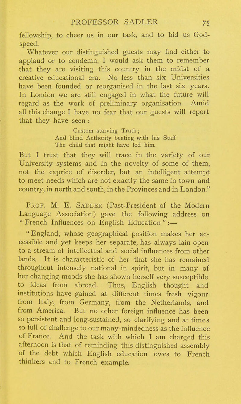 fellowship, to cheer us in our task, and to bid us God- speed. Whatever our distinguished guests may find either to applaud or to condemn, I would ask them to remember that they are visiting this country in the midst of a creative educational era. No less than six Universities have been founded or reorganised in the last six years. In London we are still engaged in what the future will regard as the work of preliminary organisation. Amid all this change I have no fear that our guests will report that they have seen : Custom starving Truth; And blind Authority beating with his Staff The child that might have led him. But I trust that they will trace in the variety of our University systems and in the novelty of some of them, not the caprice of disorder, but an intelligent attempt to meet needs which are not exactly the same in town and country, in north and south, in the Provinces and in London. Prof. M. E. Sadler (Past-President of the Modern Language Association) gave the following address on  French Influences on English Education  :— England, whose geographical position makes her ac- cessible and yet keeps her separate, has always lain open to a stream of intellectual and social influences from other lands. It is characteristic of her that she has remained throughout intensely national in spirit, but in many of her changing moods she has shown herself very susceptible to ideas from abroad. Thus, English thought and institutions have gained at different times fresh vigour from Italy, from Germany, from the Netherlands, and from America. But no other foreign influence has been so persistent and long-sustained, so clarifying and at times so full of challenge to our many-mindedness as the influence of France. And the task with which I am charged this afternoon is that of reminding this distinguished assembly of the debt which English education owes to French thinkers and to French example.