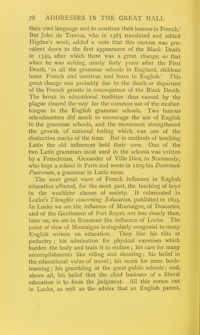 their own language and to construe their lessons in French.' But John de Trevisa, who in 1385 translated and edited Higden's work, added a note that this custom was pre- valent down to the first appearance of the Black Death in 1349, after which there was a great change, so that when he was writing, nearly forty years after the First Death, ' in all the grammar schools in England, children leave French and construe and learn in English.' This great change was probably due to the death or departure of the French priests in consequence of the Black Death. The break in educational tradition thus caused by the plague cleared the way for the common use of the mother- tongue in the English grammar schools. Two famous schoolmasters did much to encourage the use of English in the grammar schools, and the movement strengthened the growth of national feeling which was one of the distinctive marks of the time. But in methods of teaching Latin the old influences held their own. One of the two Latin grammars most used in the schools was written by a Frenchman, Alexander of Ville Dieu, in Normandy, who kept a school in Paris and wrote in 1209 his Doctrinale Puerorum, a grammar in Latin verse. The next great wave of French influence in English education affected, for the most part, the teaching of boys in the wealthier classes of society. It culminated in Locke's Thoughts concerning Education, published in 1693. In Locke we see the influence of Montaigne, of Descartes, and of the Gentlemen of Port Royal, not less clearly than, later on, we see in Rousseau the influence of Locke. The point of view of Montaigne is singularly congenial to many English writers on education. They like his tilts at pedantry; his admiration for physical exercises which harden the body and train it to endure; his care for many accomplishments like riding and shooting; his belief in the educational value of travel; his scorn for mere book- learning ; his grumbling at the great public schools ; and, above all, his belief that the chief business of a liberal education is to form the judgment. All this comes out in Locke, as well as the advice that an English parent,