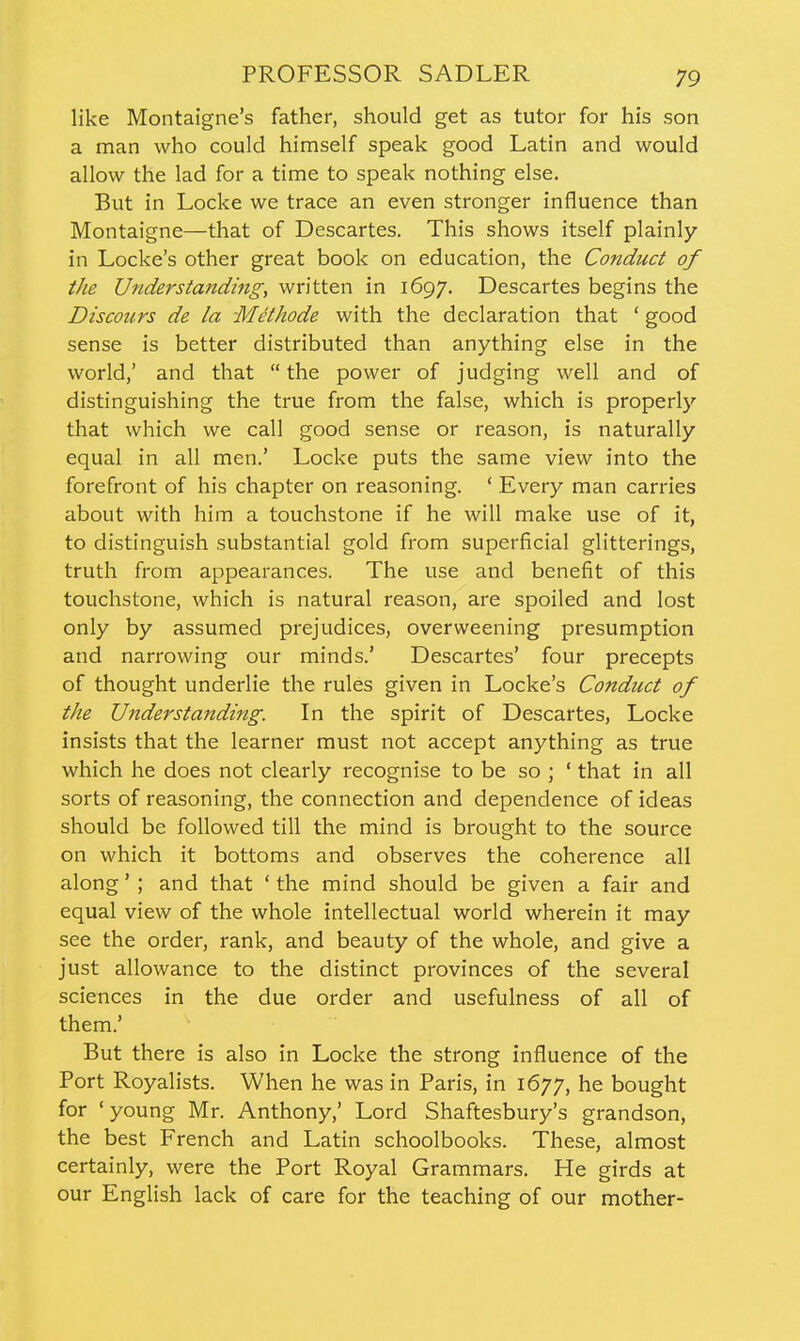 like Montaigne's father, should get as tutor for his son a man who could himself speak good Latin and would allow the lad for a time to speak nothing else. But in Locke we trace an even stronger influence than Montaigne—that of Descartes. This shows itself plainly in Locke's other great book on education, the Conduct of the Understa7tding, written in 1697. Descartes begins the Discours de la Methode with the declaration that ' good sense is better distributed than anything else in the world,' and that  the power of judging well and of distinguishing the true from the false, which is properly that which we call good sense or reason, is naturally equal in all men.* Locke puts the same view into the forefront of his chapter on reasoning. ' Every man carries about with him a touchstone if he will make use of it, to distinguish substantial gold from superficial glitterings, truth from appearances. The use and benefit of this touchstone, which is natural reason, are spoiled and lost only by assumed prejudices, overweening presumption and narrowing our minds.' Descartes' four precepts of thought underlie the rules given in Locke's Conduct of the Understanding. In the spirit of Descartes, Locke insists that the learner must not accept anything as true which he does not clearly recognise to be so ; ' that in all sorts of reasoning, the connection and dependence of ideas should be followed till the mind is brought to the source on which it bottoms and observes the coherence all along'; and that ' the mind should be given a fair and equal view of the whole intellectual world wherein it may see the order, rank, and beauty of the whole, and give a just allowance to the distinct provinces of the several sciences in the due order and usefulness of all of them.' But there is also in Locke the strong influence of the Port Royalists. When he was in Paris, in 1677, he bought for ' young Mr. Anthony,' Lord Shaftesbury's grandson, the best French and Latin schoolbooks. These, almost certainly, were the Port Royal Grammars. He girds at our English lack of care for the teaching of our mother-