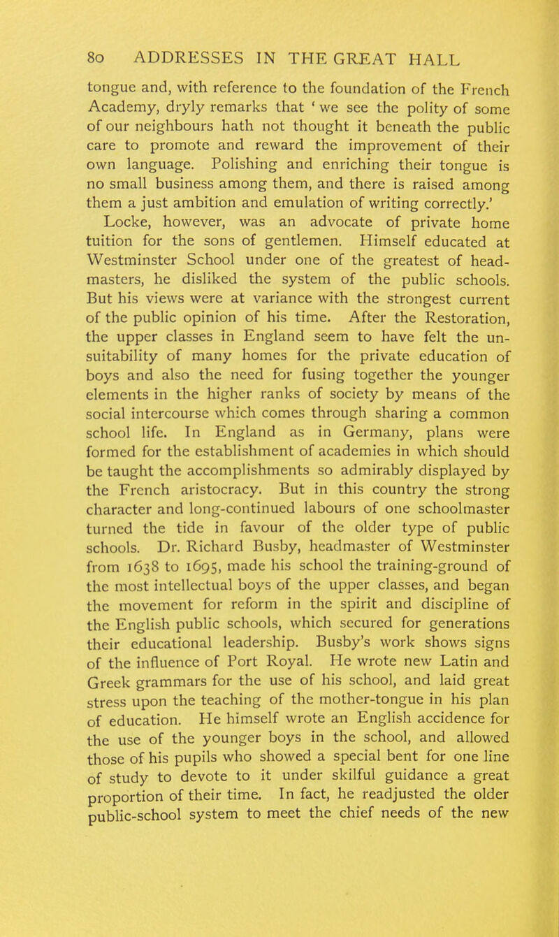 tongue and, with reference to the foundation of the French Academy, dryly remarks that ' we see the polity of some of our neighbours hath not thought it beneath the public care to promote and reward the improvement of their own language. Polishing and enriching their tongue is no small business among them, and there is raised among them a just ambition and emulation of writing correctly.' Locke, however, was an advocate of private home tuition for the sons of gentlemen. Himself educated at Westminster School under one of the greatest of head- masters, he disliked the system of the public schools. But his views were at variance with the strongest current of the public opinion of his time. After the Restoration, the upper classes in England seem to have felt the un- suitability of many homes for the private education of boys and also the need for fusing together the younger elements in the higher ranks of society by means of the social intercourse which comes through sharing a common school life. In England as in Germany, plans were formed for the establishment of academies in which should be taught the accomplishments so admirably displayed by the French aristocracy. But in this country the strong character and long-continued labours of one schoolmaster turned the tide in favour of the older type of public schools. Dr. Richard Busby, headmaster of Westminster from 1638 to 1695, made his school the training-ground of the most intellectual boys of the upper classes, and began the movement for reform in the spirit and discipline of the English public schools, which secured for generations their educational leadership. Busby's work shows signs of the influence of Port Royal. He wrote new Latin and Greek grammars for the use of his school, and laid great stress upon the teaching of the mother-tongue in his plan of education. He himself wrote an English accidence for the use of the younger boys in the school, and allowed those of his pupils who showed a special bent for one line of study to devote to it under skilful guidance a great proportion of their time. In fact, he readjusted the older public-school system to meet the chief needs of the new